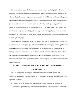 Por estos motivos es que el rol del docente es tan importante en la adquisición de varias
habilidades que enseñan a pensar autónomamente y aplicarlo a contextos que se pueden ver en la
vida real. De igual manera es importante la integración de las TIC en la enseñanza, dado que se
puede decir que tiene más cobertura en cuanto a contenidos y desarrollo por lo que es necesario
que los docentes se apropien de manera correcta de las TIC, puesto que esto permitirá que
quienes lo hacen puedan ayudar de manera significativa, a los niños y niñas, en la medida que
complementa y mejora el aprendizaje, además de que es la excusa perfecta para dar un cambio
excepcional en la educación, ya que se puede ver que es hora de hacer cambios en aspectos como
la técnica y la pedagogía.
Lo anteriormente mencionado, lleva a hacer reflexionar que ya es hora de hacer cambios en
lo que respecta a los paradigmas que se tienen en relación a la tecnología y darle la oportunidad a
las tecnologías de mostrar como con su utilización se pueden cambiar las formas en que se
enseña y genera una transformación en las formas como la sociedad ve las cosas. Cabe aclarar
que está propuesta causa molestia, puesto que el modelo de educación que se práctica es la
educación tradicional; canon que no lleva inmerso procesos ligados con la implementación de las
nuevas tecnologías.
CAPÍTULO #2: LINEAMIENTOS DEL MODELO DE COMPETENCIAS Y
ESTÁNDARES TIC
Las TIC son prácticas pedagógicas por medio de las cuales se puede aportar en la
construcción significativa del conocimiento de los estudiantes, generando una didáctica reflexiva
y para ello se plantea:
 El nivel inicial de apropiación, que el docente emplea con el fin de optimizar la
transmisión, presentación y comunicación de contenidos desde la utilización de las TIC.
 