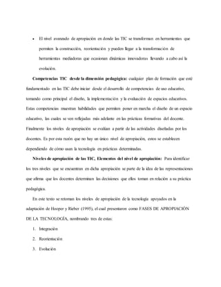  El nivel avanzado de apropiación en donde las TIC se transforman en herramientas que
permiten la construcción, reorientación y pueden llegar a la transformación de
herramientas mediadoras que ocasionan dinámicas innovadoras llevando a cabo así la
evolución.
Competencias TIC desde la dimensión pedagógica: cualquier plan de formación que esté
fundamentado en las TIC debe iniciar desde el desarrollo de competencias de uso educativo,
tomando como principal el diseño, la implementación y la evaluación de espacios educativos.
Estas competencias muestran habilidades que permiten poner en marcha el diseño de un espacio
educativo, las cuales se ven reflejadas más adelante en las prácticas formativas del docente.
Finalmente los niveles de apropiación se evalúan a partir de las actividades diseñadas por los
docentes. Es por esta razón que no hay un único nivel de apropiación, estos se establecen
dependiendo de cómo usan la tecnología en prácticas determinadas.
Niveles de apropiación de las TIC, Elementos del nivel de apropiación: Para identificar
los tres niveles que se encuentran en dicha apropiación se parte de la idea de las representaciones
que afirma que los docentes determinan las decisiones que ellos toman en relación a su práctica
pedagógica.
En este texto se retoman los niveles de apropiación de la tecnología apoyados en la
adaptación de Hooper y Rieber (1995), el cual presentaron como FASES DE APROPIACIÓN
DE LA TECNOLOGÍA, nombrando tres de estas:
1. Integración
2. Reorientación
3. Evolución
 