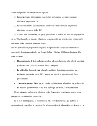 Siendo enriquecido este modelo en dos aspectos:
1. Las competencias diferenciadas para diseñar, implementar y evaluar escenarios
educativos apoyados en TIC
2. Se describen niveles de conocimiento utilización y transformación de prácticas
educativas con apoyo de las TIC
Al incluirse estos dos modelos, se agrega profundidad al análisis por fases de la apropiación
de las TIC, situándola en espacios educativos, ya que permite una conexión más cercana de lo
que ocurre en los contextos educativos reales.
Por otra parte el autor propone tres categorías de representación adaptadas del modelo de
apropiación de prácticas culturales de Orozco, Ochoa y Sánchez (2002) que el docente debe
tener en cuenta:
 El conocimiento de la tecnología: se refiere a lo que el docente sabe sobre la tecnología
y sobre sus usos (saber declarativo). Saber conceptual
 La utilización: hace referencia al empleo cotidiano de prácticas educativas que
involucran apropiación de las TIC y tendría una naturaleza procedimental. Saber
procedimental
 La transformación: Tiene que ver con las modificaciones adaptativas que se hacen de
las prácticas que involucran el uso de la tecnología en el aula. Saber condicional
Dichos elementos deben verse reflejados en los 3 momentos mencionados anteriormente
(integración, re-orientación y evolución.)
En el nivel de integración, se consideran las TIC como herramientas que facilitan la
presentación de contenidos, la comunicación y la transmisión de información, por lo anterior, se
 