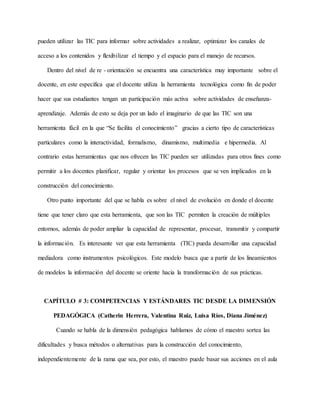 pueden utilizar las TIC para informar sobre actividades a realizar, optimizar los canales de
acceso a los contenidos y flexibilizar el tiempo y el espacio para el manejo de recursos.
Dentro del nivel de re - orientación se encuentra una característica muy importante sobre el
docente, en este especifica que el docente utiliza la herramienta tecnológica como fin de poder
hacer que sus estudiantes tengan un participación más activa sobre actividades de enseñanza-
aprendizaje. Además de esto se deja por un lado el imaginario de que las TIC son una
herramienta fácil en la que “Se facilita el conocimiento” gracias a cierto tipo de características
particulares como la interactividad, formalismo, dinamismo, multimedia e hipermedia. Al
contrario estas herramientas que nos ofrecen las TIC pueden ser utilizadas para otros fines como
permitir a los docentes planificar, regular y orientar los procesos que se ven implicados en la
construcción del conocimiento.
Otro punto importante del que se habla es sobre el nivel de evolución en donde el docente
tiene que tener claro que esta herramienta, que son las TIC permiten la creación de múltiples
entornos, además de poder ampliar la capacidad de representar, procesar, transmitir y compartir
la información. Es interesante ver que esta herramienta (TIC) pueda desarrollar una capacidad
mediadora como instrumentos psicológicos. Este modelo busca que a partir de los lineamientos
de modelos la información del docente se oriente hacia la transformación de sus prácticas.
CAPÍTULO # 3: COMPETENCIAS Y ESTÁNDARES TIC DESDE LA DIMENSIÓN
PEDAGÓGICA (Catherin Herrera, Valentina Ruiz, Luisa Ríos, Diana Jiménez)
Cuando se habla de la dimensión pedagógica hablamos de cómo el maestro sortea las
dificultades y busca métodos o alternativas para la construcción del conocimiento,
independientemente de la rama que sea, por esto, el maestro puede basar sus acciones en el aula
 