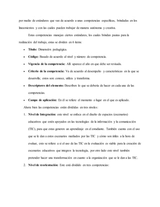 por medio de estándares que van de acuerdo a unas competencias específicas, brindadas en los
lineamientos y con las cuáles pueden trabajar de manera autónoma y creativa.
Estas competencias manejan ciertos estándares, los cuales brindan pautas para la
realización del trabajo, estas se dividen en 6 ítems:
 Título: Dimensión pedagógica.
 Código: Basado de acuerdo al nivel y número de competencia.
 Vigencia de la competencia: Allí aparece el año en que debe ser revisada.
 Criterio de la competencia: Va de acuerdo al desempeño y características en la que se
desarrolla; estos son: conoce, utiliza y transforma.
 Descriptores del elemento: Describen lo que se debería de hacer en cada una de las
competencias.
 Campo de aplicación: En él se refiere el momento o lugar en el que es aplicado.
Ahora bien las competencias están divididas en tres niveles:
1. Nivel de Integración: este nivel se enfoca en el diseño de espacios (escenarios)
educativos que estén apoyados en las tecnologías de la información y la comunicación
(TIC), para que estas generen un aprendizaje en el estudiante. También cuenta con el uso
que se le dan a estos escenarios mediados por las TIC y cómo son útiles a la hora de
evaluar, esto se refiere a si el uso de las TIC en la evaluación es viable para la creación de
escenarios educativos que integren la tecnología, por otro lado este nivel también
pretender hacer una transformación en cuanto a la organización que se le dan a las TIC.
2. Nivel de reorientación: Este está dividido en tres competencias:
 