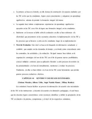  La primera se basa en el diseño; en ella destaca la construcción de espacios mediados por
las TIC en los que los estudiantes, logren crear conocimientos y adquieran un aprendizaje
significativo, además de permitir la formación integral del mismo.
 La segunda hace énfasis a implementar experiencias de aprendizaje significativo
apoyadas en las TIC con el fin de lograr una formación integral en los estudiantes.
 finalmente en la tercera se habla sobre la evaluación en ella se hace referencia a la
efectividad que presentaron en los escenarios educativos la implementación de las TIC y
los procesos que se llevaron a cabo con los estudiantes luego de su implementación
3. Nivel de Evolución: Este nivel se basa en la búsqueda de información actualizada y
confiable que cumpla con las demandas de tiempo, y en donde exista concordancia entre
los contenidos, las actividades y la evaluación. De igual manera hace énfasis en la
organización estratégica del uso de las TIC con el fin de generar nuevas posibilidades,
conocer múltiples contextos para su aplicación llevando a cabo procesos de revisión de
las potencialidades a la hora de retroalimentar, monitorear y evaluar los procesos.
Finalmente, en ellas se hace énfasis en el uso de las TIC como herramienta que permita
generar procesos evaluativos efectivos.
CAPÍTULO #4 SENTIDO Y USO DE LOS ESTÁNDARES
(Tatiana Morales, Allison Uribe, Angie Natalia Munar , Tiffany Benítez)
Los estándares buscan facilitar un proceso de información de acuerdo a las necesidades
de las TIC en las instituciones y docentes de acuerdo a la dimensión pedagógica, el cual busca
que los docentes logren características como reconocer, identificar y definir la apropiación de las
TIC en relación a la práctica, competencias y el nivel de los respectivos estándares.
 