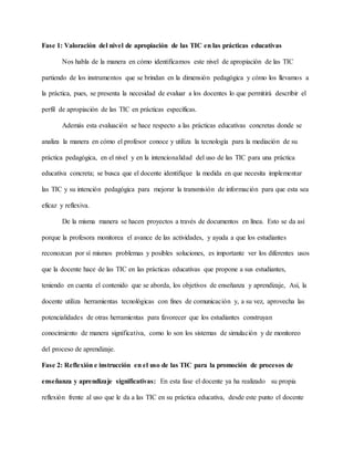 Fase 1: Valoración del nivel de apropiación de las TIC en las prácticas educativas
Nos habla de la manera en cómo identificamos este nivel de apropiación de las TIC
partiendo de los instrumentos que se brindan en la dimensión pedagógica y cómo los llevamos a
la práctica, pues, se presenta la necesidad de evaluar a los docentes lo que permitirá describir el
perfil de apropiación de las TIC en prácticas específicas.
Además esta evaluación se hace respecto a las prácticas educativas concretas donde se
analiza la manera en cómo el profesor conoce y utiliza la tecnología para la mediación de su
práctica pedagógica, en el nivel y en la intencionalidad del uso de las TIC para una práctica
educativa concreta; se busca que el docente identifique la medida en que necesita implementar
las TIC y su intención pedagógica para mejorar la transmisión de información para que esta sea
eficaz y reflexiva.
De la misma manera se hacen proyectos a través de documentos en línea. Esto se da así
porque la profesora monitorea el avance de las actividades, y ayuda a que los estudiantes
reconozcan por sí mismos problemas y posibles soluciones, es importante ver los diferentes usos
que la docente hace de las TIC en las prácticas educativas que propone a sus estudiantes,
teniendo en cuenta el contenido que se aborda, los objetivos de enseñanza y aprendizaje, Así, la
docente utiliza herramientas tecnológicas con fines de comunicación y, a su vez, aprovecha las
potencialidades de otras herramientas para favorecer que los estudiantes construyan
conocimiento de manera significativa, como lo son los sistemas de simulación y de monitoreo
del proceso de aprendizaje.
Fase 2: Reflexión e instrucción en el uso de las TIC para la promoción de procesos de
enseñanza y aprendizaje significativas: En esta fase el docente ya ha realizado su propia
reflexión frente al uso que le da a las TIC en su práctica educativa, desde este punto el docente
 