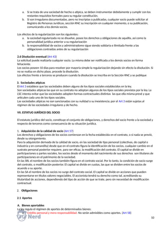 a. Si se trata de una sociedad de hecho o atípica, se deben instrumentar debidamente y cumplir con los
restantes requisitos formales para su regular constitución.
b. Si son irregulares documentadas, pero no inscriptas o publicadas, cualquier socio puede solicitar al
Registro de Personas Jurídicas, sección RNC su inscripción en cualquier momento, o su publicación,
comunicando a los demás socios.
Los efectos de la regularización son los siguientes:
a. la sociedad regularizada no se disuelve, posee los derechos y obligaciones de aquélla, así como la
personalidad jurídica anterior a su regularización
b. la responsabilidad de socios y administradores sigue siendo solidaria e ilimitada frente a las
obligaciones contraídas antes de su regularización
2.6 Disolución eventual (Art 43)
La solicitud puede realizarla cualquier socio. La misma debe ser notificada a los demás socios en forma
fehaciente.
Los socios poseen 10 días para resolver por mayoría simple la regularización dejando sin efecto la disolución. Si
no se realiza en dicho plazo, procede la disolución.
Los efectos frente a terceros se producen cuando la disolución se inscriba en la Sección RNC y se publique
3. Sociedades atípicas
El Art 3 establece que las sociedades deben alguno de los tipos sociales establecidos en la ley.
Son sociedades atípicas las que en su contrato no adoptan algunos de los tipos sociales previstos por la ley. La
LSC intenta evitar que las sociedades adopten formas contractuales distintas las que ella misma prevé y que
articulen cada uno de los tipos sociales.
Las sociedades atípicas no son sancionadas con su nulidad o su inexistencia; por el Art 3 están sujetas al
régimen de las sociedades irregulares y de hecho.
VII. ESTATUO JURÍDICO DEL SOCIO
El estatuto jurídico del socio, constituye el conjunto de obligaciones, y derechos del socio frente a la sociedad y
respecto de terceros como consecuencia de su situación jurídica.
1. Adquisición de la calidad de socio (Art 57)
Los derechos y obligaciones de los socios comienzan en la fecha establecida en el contrato, o si nada se previó,
desde su otorgamiento.
Para la adquisición derivada de la calidad de socio, en las sociedad de tipo personal (colectivas, de capital e
industria y en comandita) desde que en el contrato figura la identificación de los socios, cualquier cambio en el
sustrato personal posterior requiere, para ser eficaz, la modificación del contrato. El capital se divide en
participaciones o partes sociales, los socios desde el momento del nacimiento de sus derechos son titulares de
participaciones en el patrimonio de la sociedad.
En las SRL el nombre de los socios también figura en el contrato social. Por lo tanto, la condición de socio surge
del contrato, o modificación posterior. El capital se divide en cuotas, las que se dividen entre los socios de
acuerdo a su aporte.
En las SA el nombre de los socios no surge del contrato social. El capital se divide en acciones que pueden
representarse en títulos valores negociables. El accionista tendrá su derecho como tal, acreditando su
titularidad de acciones, dependiendo del tipo de acción de que se trate, pero sin necesidad de modificación
contractual.
2. Obligaciones
2.1 Aportes
A. Bienes aportables
La ley regula el régimen de aportes de determinados bienes:
a. Crédito personal y mera responsabilidad. No serán admisibles como aportes. (Art 58)
10
 