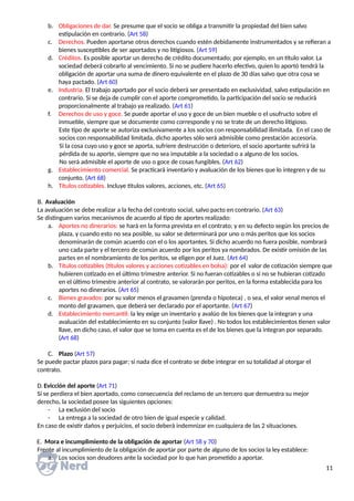 b. Obligaciones de dar. Se presume que el socio se obliga a transmitir la propiedad del bien salvo
estipulación en contrario. (Art 58)
c. Derechos. Pueden aportarse otros derechos cuando estén debidamente instrumentados y se refieran a
bienes susceptibles de ser aportados y no litigiosos. (Art 59)
d. Créditos. Es posible aportar un derecho de crédito documentado; por ejemplo, en un título valor. La
sociedad deberá cobrarlo al vencimiento. Si no se pudiere hacerlo efectivo, quien lo aportó tendrá la
obligación de aportar una suma de dinero equivalente en el plazo de 30 días salvo que otra cosa se
haya pactado. (Art 60)
e. Industria. El trabajo aportado por el socio deberá ser presentado en exclusividad, salvo estipulación en
contrario. Si se deja de cumplir con el aporte comprometido, la participación del socio se reducirá
proporcionalmente al trabajo ya realizado. (Art 61)
f. Derechos de uso y goce. Se puede aportar el uso y goce de un bien mueble o el usufructo sobre el
inmueble, siempre que se documente como corresponde y no se trate de un derecho litigioso.
Este tipo de aporte se autoriza exclusivamente a los socios con responsabilidad ilimitada. En el caso de
socios con responsabilidad limitada, dicho aportes sólo será admisible como prestación accesoria.
Si la cosa cuyo uso y goce se aporta, sufriere destrucción o deterioro, el socio aportante sufrirá la
pérdida de su aporte, siempre que no sea imputable a la sociedad o a alguno de los socios.
No será admisible el aporte de uso o goce de cosas fungibles. (Art 62)
g. Establecimiento comercial. Se practicará inventario y avaluación de los bienes que lo integren y de su
conjunto. (Art 68)
h. Títulos cotizables. Incluye títulos valores, acciones, etc. (Art 65)
B. Avaluación
La avaluación se debe realizar a la fecha del contrato social, salvo pacto en contrario. (Art 63)
Se distinguen varios mecanismos de acuerdo al tipo de aportes realizado:
a. Aportes no dinerarios: se hará en la forma prevista en el contrato; y en su defecto según los precios de
plaza, y cuando esto no sea posible, su valor se determinará por uno o más peritos que los socios
denominarán de común acuerdo con el o los aportantes. Si dicho acuerdo no fuera posible, nombrará
uno cada parte y el tercero de común acuerdo por los peritos ya nombrados. De existir omisión de las
partes en el nombramiento de los peritos, se eligen por el Juez. (Art 64)
b. Títulos cotizables (títulos valores y acciones cotizables en bolsa): por el valor de cotización siempre que
hubieren cotizado en el último trimestre anterior. Si no fueran cotizables o si no se hubieran cotizado
en el último trimestre anterior al contrato, se valorarán por peritos, en la forma establecida para los
aportes no dinerarios. (Art 65)
c. Bienes gravados: por su valor menos el gravamen (prenda o hipoteca) , o sea, el valor venal menos el
monto del gravamen, que deberá ser declarado por el aportante. (Art 67)
d. Establecimiento mercantil: la ley exige un inventario y avalúo de los bienes que la integran y una
avaluación del establecimiento en su conjunto (valor llave) . No todos los establecimientos tienen valor
llave, en dicho caso, el valor que se toma en cuenta es el de los bienes que la integran por separado.
(Art 68)
C. Plazo (Art 57)
Se puede pactar plazos para pagar; si nada dice el contrato se debe integrar en su totalidad al otorgar el
contrato.
D. Evicción del aporte (Art 71)
Si se perdiera el bien aportado, como consecuencia del reclamo de un tercero que demuestra su mejor
derecho, la sociedad posee las siguientes opciones:
- La exclusión del socio
- La entrega a la sociedad de otro bien de igual especie y calidad.
En caso de existir daños y perjuicios, el socio deberá indemnizar en cualquiera de las 2 situaciones.
E. Mora e incumplimiento de la obligación de aportar (Art 58 y 70)
Frente al incumplimiento de la obligación de aportar por parte de alguno de los socios la ley establece:
a. Los socios son deudores ante la sociedad por lo que han prometido a aportar.
11
 