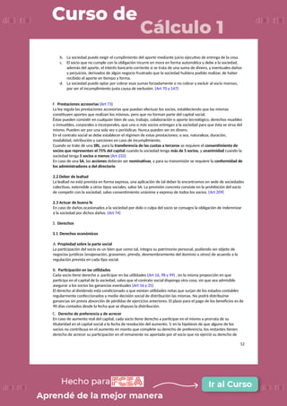 b. La sociedad puede exigir el cumplimiento del aporte mediante juicio ejecutivo de entrega de la cosa.
c. El socio que no cumple con la obligación incurre en mora en forma automática y debe a la sociedad,
además del aporte, el interés bancario corriente si se trata de una suma de dinero, y eventuales daños
y perjuicios, derivados de algún negocio frustrado que la sociedad hubiera podido realizar, de haber
recibido el aporte en tiempo y forma.
d. La sociedad puede optar por cobrar esas sumas forzadamente o no cobrar y excluir al socio moroso,
por ser el incumplimiento justa causa de exclusión. (Art 70 y 147)
F. Prestaciones accesorias (Art 73)
La ley regula las prestaciones accesorias que puedan efectuar los socios, estableciendo que las mismas
constituyen aportes que realizan los mismos, pero que no forman parte del capital social.
Éstas pueden consistir en cualquier bien de uso, trabajo, colaboración o aporte tecnológico, derechos muebles
o inmuebles, corporales o incorporales, que uno o más socios entregan a la sociedad para que ésta se sirva del
mismo. Pueden ser por una sola vez o periódicas. Nunca pueden ser en dinero.
En el contrato social se debe establecer el régimen de estas prestaciones; o sea, naturaleza, duración,
modalidad, retribución y sanciones en caso de incumplimiento.
Cuando se trate de una SRL, para la transferencia de las cuotas a terceros se requiere el consentimiento de
socios que representen el 75% del capital cuando la sociedad tenga más de 5 socios, y unanimidad cuando la
sociedad tenga 5 socios o menos (Art 232)
En caso de una SA, las acciones deberán ser nominativas, y para su transmisión se requiere la conformidad de
los administradores o del directorio
2.2 Deber de lealtad
La lealtad no está prevista en forma expresa, una aplicación de tal deber lo encontramos en sede de sociedades
colectivas, extensible a otros tipos sociales, salvo SA. La previsión concreta consiste en la prohibición del socio
de competir con la sociedad, salvo consentimiento unánime y expreso de todos los socios. (Art 209)
2.3 Actuar de buena fe
En caso de daños ocasionados a la sociedad por dolo o culpa del socio se consagra la obligación de indemnizar
a la sociedad por dichos daños. (Art 74)
3. Derechos
3.1 Derechos económicos
A. Propiedad sobre la parte social
La participación del socio es un bien que como tal, integra su patrimonio personal, pudiendo ser objeto de
negocios jurídicos (enajenación, gravamen, prenda, desmembramiento del dominio u otros) de acuerdo a la
regulación prevista en cada tipo social.
B. Participación en las utilidades
Cada socio tiene derecho a participar en las utilidades (Art 16, 98 y 99) , en la misma proporción en que
participa en el capital de la sociedad, salvo que el contrato social disponga otra cosa, sin que sea admisible
asegurar a los socios las ganancias eventuales (Art 16 y 25)
El derecho al dividendo está condicionado a que existan utilidades netas que surjan de los estados contables
regularmente confeccionados y medie decisión social de distribución las mismas. No podrá distribuirse
ganancias sin previa absorción de pérdidas de ejercicios anteriores. El plazo para el pago de los beneficios es de
90 días contados desde la fecha que se dispuso la distribución.
C. Derecho de preferencia y de acrecer
En caso de aumento real del capital, cada socio tiene derecho a participar en el mismo a prorrata de su
titularidad en el capital social a la fecha de resolución del aumento. Y, en la hipótesis de que alguno de los
socios no contribuya en el aumento en monto que complete su derecho de preferencia, los restantes tienen
derecho de acrecer su participación en el remanente no aportado por el socio que no ejerció su derecho de
12
 
