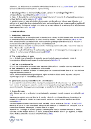 preferencia. Los derechos están claramente definidos sólo en el caso de las SA (Art 326 a 330) , para los demás
tipos de sociedades no tienen regulación expresa en la ley.
D. Derecho a participar en el remanente liquidación, y en caso de rescisión parcial percibir lo
correspondiente a su participación (Art 25, numeral 5)
En el caso de disolución, los socios tienen derecho a participar en el remanente de la liquidación a prorrata de
su titularidad en el capital social.(Art 177 a 180)
En caso de rescisión, el socio saliente tiene derecho a ser reembolsado en el valor de su participación en el
patrimonio de la sociedad, determinado a la fecha del hecho o del acuerdo que haya provocado la rescisión. El
reembolso podrá efectuarse al contado o en cuotas con un plazo máximo de un año, a partir de la fecha que se
haya producido la rescisión. (Art 154)
3.2 Derechos políticos
A. Información y fiscalización
La ley prevé en algunas de sus disposiciones el derecho de los socios y accionistas de fiscalizar la actuación de
los administradores y representantes, así como también el derecho a solicitar información.(Art 75, 96 y 97)
Debe tenerse presente que el derecho a la fiscalización de la gestión por parte de los socios es más claro e
intenso en las sociedades personales que en la sociedad de capital.
El socio tiene derecho a solicitar al administrador los informes que estime adecuados y a examinar todos los
libros y documentos sociales.(Art 75)
En el caso de SA, la exhibición total de los libros sólo es posible en forma excepcional por causas graves y a
solicitud de por lo menos el 10% de los accionistas.(Art 339)
B. Votar en las reuniones de socios
Este es sin duda el derecho político de los socios por excelencia. En casos excepcionales, frente al
incumplimiento del socio, puede suspenderse dicho derecho (Art 47 y 49)
C. Participar en la administración
El órgano de administración y representación puede estar integrado por los socios o terceros, salvo en el caso
de socio comanditario, que se le prohíbe ser administrador.
La circunstancia de ser titular de partes sociales no genera en forma automática el derecho de cada asocio de
integrar la administración social.
El o los administradores serán designados por el órgano reunión de socios, con los requisitos y mayorías
exigidos según el tipo de sociedad de que se trate.
D. Ejercer acciones de responsabilidad contra administradores
En los casos en los que administradores incumplan sus obligaciones de actuación leal y con la diligencia del
buen hombre de los negocios, los socios podrán removerlos y accionar su responsabilidad, demandando el
resarcimiento de los daños y perjuicios sufridos por la sociedad a raíz de tal comportamiento.(Art 83)
E. Derecho de receso
La ley dispone que éste es un derecho irrenunciable de los socios cuyo ejercicio no puede ser restringido (Art
151).
Las causas que puedan generar el derecho de receder, esto es de rescindir parcialmente el contrato social
respecto del que lo ejerce, pueden ser previstas por la ley o por el mismo contrato social que amplíe los
mismos.(Art 150)
Las causas legales de receso no están dispuestas por la ley, salvo en sede de SRL (Art 240) y de SA (Art 362),
dentro de las que se incluyen la disolución anticipada de la sociedad, su transformación, fusión y escisión, el
cambio de su domicilio al extranjero, la modificación de su objeto.
Producida una causa legal de receso y ejercido su derecho por el socio; la sociedad, dentro de los 60 días
siguientes a contar desde la demanda de receso, podrá dejar sin efecto la decisión que lo generó, cuando la
misma afecte su estabilidad o su buen funcionamiento.(Art 151)
13
 