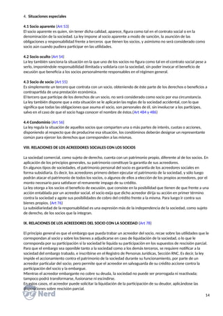4. Situaciones especiales
4.1 Socio aparente (Art 53)
El socio aparente es quien, sin tener dicha calidad, aparece, figura como tal en el contrato social o en la
denominación de la sociedad. La ley impone al socio aparente a modo de sanción, la asunción de las
obligaciones y responsabilidad frente a terceros que tienen los socios, y asimismo no será considerado como
socio aún cuando pudiera participar en las utilidades.
4.2 Socio oculto (Art 54)
La ley también sanciona la situación en la que uno de los socios no figura como tal en el contrato social pese a
serlo, imponiéndole responsabilidad ilimitada y solidaria con la sociedad, sin poder invocar el beneficio de
excusión que beneficia a los socios personalmente responsables en el régimen general.
4.3 Socio de socio (Art 55)
Es simplemente un tercero que contrata con un socio, obteniendo de éste parte de los derechos o beneficios a
contrapartida de una prestación económica.
El tercero que participe de los derechos de un socio, no será considerado como socio por esa circunstancia.
La ley también dispone que a esta situación se le aplicarán las reglas de la sociedad accidental, con lo que
significa que todas las obligaciones que asuma el socio, son personales de él, sin involucrar a los partícipes,
salvo en el caso de que el socio haga conocer el nombre de éstos.(Art 484 y 486)
4.4 Condominio (Art 56)
La ley regula la situación de aquellos socios que comparten una o más partes de interés, cuotas o acciones,
disponiendo al respecto que de producirse esa situación, los condóminos deberán designar un representante
común para ejercer los derechos que corresponden a las mismas.
VIII. RELACIONES DE LOS ACREEDORES SOCIALES CON LOS SOCIOS
La sociedad comercial, como sujeto de derecho, cuenta con un patrimonio propio, diferente al de los socios. En
aplicación de los principios generales, su patrimonio constituye la garantía de sus acreedores.
En algunos tipos de sociedades, el patrimonio personal del socio es garantía de los acreedores sociales en
forma subsidiaria. Es decir, los acreedores primero deben ejecutar el patrimonio de la sociedad, y sólo luego
podrán atacar el patrimonio de todos los socios, o algunos de ellos a elección de los propios acreedores, por el
monto necesario para satisfacer el remanente impago de su crédito.
La ley otorga a los socios el beneficio de excusión, que consiste en la posibilidad que tienen de que frente a una
acción entablada por un acreedor social, el socio exija que dicho acreedor dirija su acción en primer término
contra la sociedad y agote sus posibilidades de cobro del crédito frente a la misma. Para luego ir contra sus
bienes propios. (Art 76)
La subsidiariedad de la responsabilidad es una expresión más de la independencia de la sociedad, como sujeto
de derecho, de los socios que la integran.
IX. RELACIONES DE LOS ACREEDORES DEL SOCIO CON LA SOCIEDAD (Art 78)
El principio general es que el embargo que pueda trabar un acreedor del socio, recae sobre las utilidades que le
correspondan al socio y sobre los bienes a adjudicarse en caso de liquidación de la sociedad, o lo que le
corresponda por su participación si la sociedad le liquida su participación en los supuestos de rescisión parcial.
Para que el embargo sea oponible tanto a la sociedad como a los demás terceros, se requiere notificar a la
sociedad del embargo trabado, e inscribirse en el Registro de Personas Jurídicas, Sección RNC. Es decir, la ley
impide el accionamiento contra el patrimonio de la sociedad durante su funcionamiento, por parte de un
acreedor particular del socio; pero permite que el acreedor en salvaguarda de su crédito accione contra la
participación del socio y la embargue.
Mientras el acreedor embargante no cobre su deuda, la sociedad no puede ser prorrogada ni reactivada;
tampoco podrá transformarse, fusionarse ni escindirse.
En estos casos, el acreedor puede solicitar la liquidación de la participación de su deudor, aplicándose las
disposiciones sobre rescisión parcial.
14
 