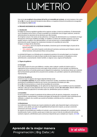 Esta norma no se aplicará a las acciones de las SA y en comandita por acciones, así como tampoco a las cuotas
de las SRL. En caso de ejecución forzada de estas últimas, se respetará el derecho de preferencia consagrados
en los incisos 4 y 5 del Art 232
X. ÓRGANOS NECESARIOS DE LA SOCIEDAD COMERCIAL
1. Introducción
El Código de Comercio regulaba la gestión de los negocios sociales a través de mandatarios. El administrador
era el mandatario de los socios, en tanto la asamblea era considerada como el órgano soberano, siendo los
administradores los ejecutores de las decisiones por ellos tomadas.
En el régimen actual, ni los socios son los soberanos, ni el órgano de administración es un mandatario. En lugar
del esquema vertical que establecía el Código, se establece un sistema de controles recíprocos. Los socios
pueden revocar y sustituir a los administradores, así como accionar por su responsabilidad; el órgano de
administración puede impugnar las resoluciones tomadas en la asamblea de socios (SA).
El órgano se integra de dos elementos:
- Uno objetivo, que es el conjunto de facultades y funciones que la normativa legal y el pacto de las
partes le atribuye
- Otro subjetivo, que sería el soporte construido por la persona o personas que lo integran y ejercen
dichas funciones, tanto personas físicas como jurídicas.
La actividad del órgano se ve limitada por la competencia prevista en la normativa legal y en el contrato.
La LSC prevé la existencia en todos los tipos sociales de dos órganos necesarios: el de gobierno y el de
administración y representación. Existen también, en algunos casos, órganos de fiscalización.
2. Órgano de gobierno
2.1 Concepto
Es tal, toda reunión de socios para deliberar y resolver sobre cualquier cuestión de interés social. La
organización de las reuniones de socios varía según el tipo societario, así como también son distintas las
mayorías que la ley o el contrato prevén para la adopción de resoluciones. Sus decisiones tienen por contenido
fijar los lineamientos generales de la actuación de la sociedad, a la cual deben sujetarse los administradores y
representantes.
2.2 Formas de gobierno.
La forma en que se organiza este órgano depende del tipo social.
En las sociedades colectivas, los socios adoptan resoluciones sociales, reuniéndose informalmente,
previéndose la posibilidad de adherirse por escrito a las propuestas formulados por ellos.
En las SA el funcionamiento es a través de las Asambleas de accionistas.
En las SRL, de menos de 20 socios, son de aplicación las disposiciones que se establecen para las sociedades
colectivas, salvo que se haya dispuesto otra cosa en el contrato. Si tiene 20 o más socios, deberán deliberar en
asamblea, siendo de aplicación la normativa sobre SA, admitiéndose pacto en contrario.
2.3 Cometidos
En forma general le compete la aprobación de los balances de fin de ejercicio, designación, remoción de
administradores, representantes y miembros del órgano de fiscalización y la decisión sobre la distribución de
utilidades y cualquier otra cuestión que exceda las facultades conferidas por ley o contrato a los
administradores.
2.4 Resoluciones
Las resoluciones deben tomarse por mayoría absoluta de capital, salvo disposición legal o contractual en
contrario. La ley admite, por tanto, la derogabilidad del principio de la mayoría, ya sea por convención
contractual o por la ley. (Art 207)
Se requiere la unanimidad para modificar el contrato o para la disolución anticipada de la sociedad y para la
transformación, fusión y escisión, puesto que en todos esos casos se trata de una alteración del contrato
societario originario, admitiéndose pacto contractual, disponiendo que se adopten por mayoría. (Art 208)
15
 
