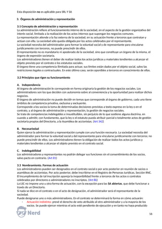 Esta disposición no es aplicable para SRL Y SA
3. Órganos de administración y representación
3.1 Concepto de administración y representación
La administración refiere al funcionamiento interno de la sociedad, en el aspecto de la gestión organizativa del
interés social, limitada a la realización de los actos internos que supongan los negocios comunes.
La representación atiende a la faz externa de la sociedad, en su actuación frente a terceros que contratan y
actúan con ella. La sociedad sólo queda obligada por los actos celebrados por el representante.
La sociedad necesita del administrador para formar la voluntad social y de representante para vincularse
jurídicamente con terceros, no puede prescindir de ellos.
El representante no es mandatario ni apoderado de la sociedad, sino que constituye un órgano de la misma, el
órgano de expresión societaria.
Los administradores tienen el deber de realizar todos los actos jurídicos y materiales tendientes a alcanzar el
objeto previsto por el contrato o los estatutos sociales.
El órgano tiene una competencia ilimitada para actuar, sus límites están dados por el objeto social, salvo las
restricciones legales o contractuales. En este último caso, serán oponibles a terceros en conocimiento de ellas.
3.2 Principios que rigen su funcionamiento
A. Independencia
Al órgano de administración le corresponde en forma originaria la gestión de los negocios sociales. Los
administradores son los que deciden con autonomía sobre al conveniencia y la oportunidad para realizar dichos
negocios.
El órgano de administración no puede decidir en temas que corresponde al órgano de gobierno, cada uno tiene
ámbitos de competencia privativa, exclusiva y excluyente.
Corresponde a los socios la toma de determinadas decisiones previstas a texto expreso en la ley o en el
contrato, y al órgano de administración y representación, la gestión de negocios sociales.
Se trata de competencias indelegables e insustituibles, sin perjuicio de lo que sostiene alguna doctrina, en
cuando a admitir, con fundamento, que la ley o el estatuto pueda atribuir parcial o totalmente actos de gestión
societaria propios del Directorio, a la Asamblea de accionistas. (Art 342)
B. Necesariedad
Quien ejerce la administración y representación cumple con una función necesaria. La sociedad necesita del
administrador para formar la voluntad social y del representante para vincularse jurídicamente con terceros; no
puede prescindir de ellos. Los administradores tienen la obligación de realizar todos los actos jurídicos y
materiales tendientes a alcanzar el objeto previsto en el contrato social.
C. Indelegabilidad
Los administradores y representantes no podrán delegar sus funciones sin el consentimiento de los socios,
salvo pacto en contrario. (Art 81)
3.3 Nombramiento. Formas de actuación
Los administradores pueden ser designados en el contrato social o por acto posterior en reunión de socios o
asambleas de accionistas. Por acto posterior, debe inscribirse en el Registro de Personas Jurídicas, Sección RNC.
El incumplimiento de tal inscripción apareja la inoponibilidad frente a terceros de los actos o contratos
celebrados por directores o administradores no inscriptos. (Art 86)
La LSC no impone una u otra forma de actuación, con la excepción para las SA abiertas, que debe funcionar a
través de un Directorio.
Si nada se dice en el contrato o en el acto de designación, el administrador será el representante de la
sociedad.
Puede designarse uno o más administradores. En el contrato se determinará la forma en cómo actuarán:
- Actuación indistinta: prevé el derecho de veto atribuido al otro administrador y a la mayoría de los
socios. Se puede ejercer mientras el acto esté pendiente de ejecución y en tanto no haya producido
16
 