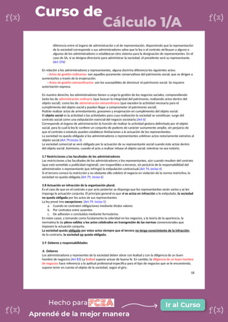 diferencia entre el órgano de administración y el de representación, disponiendo que la representación
de la sociedad corresponde a sus administradores salvo que la ley o el contrato atribuyan a alguno o
algunos de los administradores o establezcan otro sistema para la designación de representantes. En el
caso de SA, si se designa directorio para administrar la sociedad, el presidente será su representante.
(Art 376)
En relación a los administradores y representantes, alguna doctrina diferencia los siguientes actos:
- Actos de gestión ordinarios: son aquellos puramente conservativos del patrimonio social, que se dirigen a
aumentarlos a través de la enajenación.
- Actos de gestión extraordinarios: son los susceptibles de disminuir el patrimonio social. Se requiere
autorización expresa.
En nuestro derecho, los administradores tienen a cargo la gestión de los negocios sociales, comprendiendo
tanto los de administración ordinaria (que buscan la integridad del patrimonio, realizando actos dentro del
objeto social), como los de administración extraordinaria (que exceden la actividad necesaria para el
cumplimiento del objeto social y pueden llegar a comprometer el patrimonio social).
Podrán realizar actos de arrendamiento, gravamen y enajenación en cumplimiento del objeto social.
El objeto social es la actividad o las actividades para cuya realización la sociedad se constituye; surge del
contrato social como una estipulación esencial del negocio societario.(Art 6)
Corresponde al órgano de administración la función de realizar la actividad gestora delimitada por el objeto
social, para lo cual la ley le confiere un conjunto de poderes de carácter sumamente amplio, sin perjuicio de
que el contrato o estatuto pueden establecer limitaciones a la actuación de los representantes.
La sociedad no queda obligada si los administradores o representantes celebran actos notoriamente extraños al
objeto social.(Art 79,inciso 3)
La sociedad comercial se verá obligada por la actuación de su representante social cuando éste actúe dentro
del objeto social. Asimismo, cuando el acto a realizar rebase el objeto social, mientras no sea notorio.
3.7 Restricciones a las facultades de los administradores
Las restricciones a las facultades de los administradores o los representantes, aún cuando resulten del contrato
(que está sometido a publicidad registral), son inoponibles a terceros, sin perjuicio de la responsabilidad del
administrador o representante que infringió la estipulación contractual.(Art 74, inciso 4)
Si el tercero conoce la restricción y no obstante ello celebró el negocio en violación de la norma restrictiva, la
sociedad no queda obligada.(Art 79, inciso 6)
3.8 Actuación en infracción de la organización plural.
Es el caso de que en el contrato o por acto posterior se disponga que los representantes serán varios y se les
imponga la actuación conjunta. El principio general es que si se actúa en infracción a lo estipulado, la sociedad
no queda obligada por los actos de sus representantes.
La ley prevé tres excepciones: (Art 79, inciso 5)
a. Cuando se contraten obligaciones mediante títulos valores
b. Por contratos entre ausentes
c. De adhesión o concluidos mediante formularios.
En estos casos, y tomando como fundamento la celeridad en los negocios, y la teoría de la apariencia, la
normativa le da plena validez a los actos celebrados en transgresión de las normas convencionales que
imponen la actuación conjunta.
La sociedad queda obligada por estos actos siempre que el tercero no tenga conocimiento de la infracción,
de lo contrario, la sociedad no queda obligada.
3.9 Deberes y responsabilidades
A. Deberes
Los administradores y representes de la sociedad deben obrar con lealtad y con la diligencia de un buen
hombre de negocios.(Art 83) La lealtad supone actuar de buena fe. En cambio, la diligencia de un buen hombre
de negocios hace referencia a la aptitud profesional específica para el tipo de negocios que se le encomienda,
supone tener en cuenta el objeto de la sociedad, según el giro.
18
 