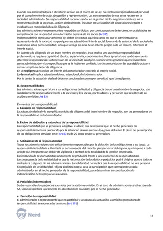 Cuando los administradores o directores actúan en el marco de la Ley, no contraen responsabilidad personal
por el cumplimiento de actos de gestión y representación. Las consecuencias de sus actos recaen en la
sociedad administrada. Su responsabilidad nacerá cuando, en la gestión de los negocios sociales y en la
representación de la sociedad, actúen deslealmente, incurran en la violación de disposiciones legales o
estatuarias o comentan faltas de diligencia.
Los administradores y representantes no podrán participar, por cuenta propia o de terceros, en actividades en
competencia con la sociedad sin autorización expresa de los socios.(Art 85)
Podemos definir como apartamiento del deber de lealtad aquellos casos en que el administrador o
representante de la sociedad no persiga en su actuación el interés social, formando la voluntad de la sociedad o
realizando actos por la sociedad, sino que lo haga en aras de un interés propio o de un tercero, diferente al
interés social.
En cuanto a la diligencia de un buen hombre de negocios, ésta implica una auténtica responsabilidad
profesional; se requiere capacidad técnica, experiencia, conocimientos. Para apreciarla se tendrá en cuenta
diferentes circunstancias: la dimensión de la sociedad, su objeto, las funciones genéricas que le incumben
como administrador y las específicas que se le hubieren confiado, las circunstancias en las que debió actuar y
como cumplió su deber de diligencia.
En la negligencia no existe un interés del administrador contrario al interés social.
La deslealtad implica actuación dolosa, intencional, del administrador.
Por lo tanto, la actuación desleal debe ser sancionada con mayor severidad que la negligente.
B. Responsabilidades
Los administradores que faltan a sus obligaciones de lealtad y diligencia de un buen hombre de negocios, son
solidariamente responsables frente a la sociedad y los socios, por los daños y perjuicios que resulten de su
acción u omisión.(Art 83)
Elementos de la responsabilidad:
a. Causales de responsabilidad
La actuación desleal y la cumplida con falta de diligencia del buen hombre de negocios, son las generadores de
la responsabilidad del administrador.
b. Factor de atribución y naturaleza de la responsabilidad.
La responsabilidad que se genera es subjetiva; es decir, que se requiere que el hecho generador de
responsabilidad se haya producido por la actuación dolosa o con culpa grave del autor. El plazo de prescripción
de las obligaciones previstas en el Art 83 es de 20 años desde su generación.
c. Solidaridad de la responsabilidad
Todos los administradores son solidariamente responsables por la violación de las obligaciones a su cargo. La
responsabilidad solidaria e ilimitada es consecuencia del carácter pluripersonal del órgano, que impone a cada
uno de sus integrantes un deber de vigilancia o control de la totalidad de la gestión empresaria.
La limitación de responsabilidad únicamente se producirá frente a una eximente de responsabilidad.
La consecuencia de la solidaridad es que la reclamación de los daños y perjuicios podrá dirigirse contra todos o
cualquiera o algunos de los administradores. La solidaridad no implica que la responsabilidad no sea personal.
Sin perjuicio de la solidaridad, el juez analizará caso a caso la participación que corresponde a cada
administrador en el hecho generador de la responsabilidad, para determinar su contribución a la
indemnización de los perjuicios causados.
d. Perjuicios indemnizables
Serán reparables los perjuicios causados por la acción u omisión. En el caso de administradores y directores de
SA, serán resarcibles únicamente los directamente causados por el hecho generador.
e. Exención de responsabilidad
El administrador o representante que no participó y se opuso a la actuación u omisión generadora de
responsabilidad, se exonera de la misma.(Art 391)
19
 