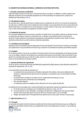III. CONCEPTO DE SOCIEDAD COMERCIAL. DIFERENCIA CON OTROS INSTITUTOS.
1. Concepto y elementos constitutivos
Habrá sociedad comercial cuando dos o más personas físicas o jurídicas, se obliguen a realizar aportes para
aplicarlos al ejercicio de una actividad organizada con el fin de participar en las ganancias y soportar las
pérdidas que ella produzca. (Art 1)
1.1 Pluralidad de sujetos
Se necesitan dos o más personas físicas o jurídicas para la constitución de una SC. En el caso de la sociedad de
un solo socio, se deberá optar entre la disolución de la sociedad, o la incorporación de nuevos socios dentro de
determinado plazo. La excepción de lo recién expuesto, es la SA, donde no hay socios, sino accionistas y en la
cual un solo accionista puede ser propietario de todo el capital.
1.2 Realización de aportes
Es la principal obligación de los socios para constituir el capital social, la que debe realizarse en tiempo y forma.
La realización de aportes consiste en al transferencia y entrega a la sociedad de dinero, otros bienes o
derechos. Puede realizarse transmitiendo la propiedad,o transmitiendo un derecho menor sobre el mismo
(usufructo o derecho de uso de los bienes o derechos aportados).
1.3 Actividad comercial (objeto)
Realización de una actividad comercial organizada (comercial,industrial o de servicios) a través de una entidad,
una organización en que las distintas funciones que componen la actividad son ejercidas por distintos órganos.
1.4 Finalidad
Es el motivo que lleva a los socios a constituir el contrato social. Su fin es la participación en las ganancias pero
a su vez se obliga a soportar las pérdidas que se produzcan derivadas de la actividad. Cada socio pierde lo que
aportó a la sociedad,salvo que se trate de un tipo social en el cual los socios son solidariamente responsables
junto con la sociedad por las deudas sociales.
2. Contrato plurilateral de organización
La LSC se basa en la teoría del contrato plurilateral de organización donde aparece como elemento relevante el
concepto de organización. (Art 5 y 22)
Las características de este tipo de contrato son:
- La realización de las prestaciones no finaliza la ejecución del contrato, sino que la celebración del
contrato y realización de los aportes inicia la sociedad y su actividad, la que se desarrollará a lo largo
del tiempo.
- Las prestaciones constituyen un fondo común, propio del ente social que se crea.
- Los intereses de los contratantes son convergentes.
- Son contratos abiertos
- La realización jurídica se establece entre cada parte y el nuevo sujeto de derecho.
La clasificación de la sociedad como contrato plurilateral de organización apareja las siguientes consecuencias:
a. El vínculo social no se extingue por la nulidad del vínculo de un socio. (Art 24)
b. Si una prestación se hace imposible, se extinguen los derechos y obligaciones del socio que debía
hacerlo, permaneciendo vigente el vínculo entre los restantes socios y con la sociedad
c. Ningún socio podrá aducir incumplimiento de aportes de otro socio, para no hacer el suyo propio.
3. Sujeto de derecho (Art 2)
3.1 Concepto
La sociedad será sujeto de derecho desde la celebración del contrato social (momento en que se configura el
acuerdo de voluntades entre los socios, con independencia de su formalización por escrito) , y con el alcance
fijado en la ley.
2
 