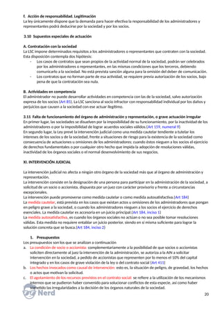 f. Acción de responsabilidad. Legitimación
La ley únicamente dispone que la demanda para hacer efectiva la responsabilidad de los administradores y
representantes podrá deducirse por la sociedad y por los socios.
3.10 Supuestos especiales de actuación
A. Contratación con la sociedad
La LSC impone determinados requisitos a los administradores o representantes que contraten con la sociedad.
Esta disposición contempla dos hipótesis:
- Los casos de contratos que sean propios de la actividad normal de la sociedad, podrán ser celebrados
por los administradores o representantes, en las mismas condiciones que los terceros, debiendo
comunicarlo a la sociedad. No está prevista sanción alguna para la omisión del deber de comunicación.
- Los contratos que no forman parte de esa actividad, se requiere previa autorización de los socios, bajo
pena de que la contratación sea nula.
B. Actividades en competencia
El administrador no puede desarrollar actividades en competencia con las de la sociedad, salvo autorización
expresa de los socios (Art 85). La LSC sanciona al socio infractor con responsabilidad individual por los daños y
perjuicios que causen a la sociedad con ese actuar ilegítimo.
3.11 Falta de funcionamiento del órgano de administración y representación, o grave actuación irregular
En primer lugar, las sociedades se disuelven por la imposibilidad de su funcionamiento, por la inactividad de los
administradores o por la imposibilidad de lograr acuerdos sociales válidos.(Art 159, numeral 9)
En segundo lugar, la Ley prevé la intervención judicial como una medida cautelar tendiente a tutelar los
intereses de los socios y de la sociedad, frente a situaciones de riesgo para la existencia de la sociedad como
consecuencia de actuaciones u omisiones de los administradores; cuando éstos nieguen a los socios el ejercicio
de derechos fundamentales o por cualquier otro hecho que impida la adopción de resoluciones válidas,
inactividad de los órganos sociales o el normal desenvolvimiento de sus negocios.
XI. INTERVENCIÓN JUDICIAL
La intervención judicial no afecta a ningún otro órgano de la sociedad más que al órgano de administración y
representación.
La intervención consiste en la designación de una persona para participar en la administración de la sociedad, a
solicitud de un socio o accionista, dispuesta por un juez con carácter provisorio y frente a circunstancias
excepcionales.
La intervención puede promoverse como medida cautelar o como medida autosatisfactiva.(Art 184)
La medida cautelar, está prevista en los casos que existan actos u omisiones de los administradores que pongan
en peligro grave a la sociedad, o cuando los administradores nieguen a los socios el ejercicio de derechos
esenciales. La medida cautelar es accesoria en un juicio principal.(Art 184, inciso 1)
La medida autosatisfactiva, es cuando los órganos sociales no actúan o no sea posible tomar resoluciones
válidas. Esta medida no requiere entablar un juicio posterior, siendo en sí misma suficiente para lograr la
solución concreta que se busca.(Art 184, inciso 2)
1. Presupuestos
Los presupuestos son los que se analizan a continuación
a. La condición de socio o accionista: complementariamente a la posibilidad de que socios o accionistas
soliciten directamente al juez la intervención de la administración, se autoriza a la AIN a solicitar
intervención en la sociedad, a pedido de accionistas que representen por lo menos el 10% del capital
integrado y en los casos de grave violación de la ley o del contrato social (Art 411)
b. Los hechos invocados como causal de intervención: esto es, la situación de peligro, de gravedad, los hechos
o actos que motivan la solicitud.
c. El agotamiento de los recursos previstos en el contrato social: se refiere a la utilización de los mecanismos
internos que se pudieron haber convenido para solucionar conflictos de esta especie, así como haber
sometido las irregularidades a la decisión de los órganos naturales de la sociedad.
20
 