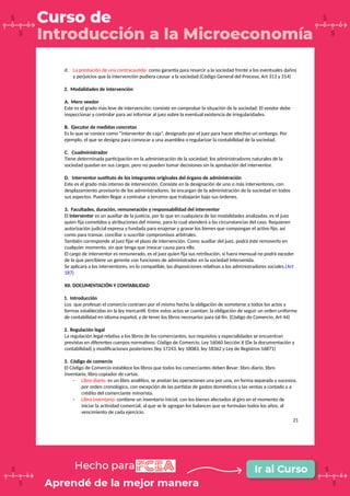 d. La prestación de una contracautela: como garantía para resarcir a la sociedad frente a los eventuales daños
y perjuicios que la intervención pudiera causar a la sociedad.(Código General del Proceso, Art 313 y 314)
2. Modalidades de intervención
A. Mero veedor
Este es el grado más leve de intervención; consiste en comprobar la situación de la sociedad. El veedor debe
inspeccionar y controlar para así informar al juez sobre la eventual existencia de irregularidades.
B. Ejecutor de medidas concretas
Es lo que se conoce como “interventor de caja”, designado por el juez para hacer efectivo un embargo. Por
ejemplo, el que se designa para convocar a una asamblea o regularizar la contabilidad de la sociedad.
C. Coadministrador
Tiene determinada participación en la administración de la sociedad; los administradores naturales de la
sociedad quedan en sus cargos, pero no pueden tomar decisiones sin la aprobación del interventor.
D. Interventor sustituto de los integrantes originales del órgano de administración
Este es el grado más intenso de intervención. Consiste en la designación de uno o más interventores, con
desplazamiento provisorio de los administradores. Se encargan de la administración de la sociedad en todos
sus aspectos. Pueden llegar a contratar a terceros que trabajarán bajo sus órdenes.
3. Facultades, duración, remuneración y responsabilidad del interventor
El interventor es un auxiliar de la justicia, por lo que en cualquiera de las modalidades analizadas, es el juez
quien fija cometidos y atribuciones del mismo, para lo cual atenderá a las circunstancias del caso. Requieren
autorización judicial expresa y fundada para enajenar y gravar los bienes que compongan el activo fijo, así
como para transar, conciliar o suscribir compromisos arbitrales.
También corresponde al juez fijar el plazo de intervención. Como auxiliar del juez, podrá éste removerlo en
cualquier momento, sin que tenga que invocar causa para ello.
El cargo de interventor es remunerado, es el juez quien fija sus retribución, si fuera mensual no podrá exceder
de la que percibiere un gerente con funciones de administrador en la sociedad intervenida.
Se aplicará a los interventores, en lo compatible, las disposiciones relativas a los administradores sociales.(Art
187)
XII. DOCUMENTACIÓN Y CONTABILIDAD
1. Introducción
Los que profesan el comercio contraen por el mismo hecho la obligación de someterse a todos los actos y
formas establecidas en la ley mercantil. Entre estos actos se cuentan: la obligación de seguir un orden uniforme
de contabilidad en idioma español, y de tener los libros necesarios para tal fin. (Código de Comercio, Art 44)
2. Regulación legal
La regulación legal relativa a los libros de los comerciantes, sus requisitos y especialidades se encuentran
previstas en diferentes cuerpos normativos: Código de Comercio, Ley 16060 Sección X (De la documentación y
contabilidad) y modificaciones posteriores (ley 17243, ley 18083, ley 18362 y Ley de Registros 16871)
3. Código de comercio
El Código de Comercio establece los libros que todos los comerciantes deben llevar: libro diario, libro
inventario, libro copiador de cartas.
- Libro diario: es un libro analítico, se anotan las operaciones una por una, en forma separada y sucesiva,
por orden cronológico, con excepción de las partidas de gastos domésticos y las ventas a contado y a
crédito del comerciante minorista.
- Libro inventario: contiene un inventario inicial, con los bienes afectados al giro en el momento de
iniciar la actividad comercial, al que se le agregan los balances que se formulan todos los años, al
vencimiento de cada ejercicio.
21
 