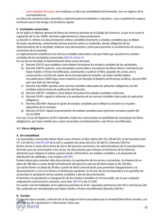 - Libro copiador de cartas: no constituye un libro de contabilidad estrictamente, sino un registro de la
correspondencia.
Los libros de comercio están sometidos a determinadas formalidades y requisitos, cuyo cumplimiento asegura
la eficacia que la ley otorga a la teneduría regular.
4. Sociedades comerciales
Se les aplica el régimen general de libros de comercio previsto en el Código de Comercio, al que se le suma la
regulación de la Ley 16060, decretos reglamentarios y leyes posteriores.
La Sección X, refiere a la documentación y libros contables (inventario y estados contables) que se deben
formular anualmente, conteniendo normas precisas sobre su contenido, siendo obligación de los
administradores de la sociedad, elaborar esos documentos y otros para ponerlos a consideración de socios y
accionistas de la sociedad.
La reglamentación establecerá las normas contables adecuadas a las que habrá que ajustarse los estados
contables de las sociedades comerciales.(Art 91, inciso 1)
En uso de esa facultad, la Administración dictó varios decretos:
a) Decreto 103/91 que establece cómo deben formularse los estados contables de las sociedades.
b) Decreto 540/91 autoriza a las sociedades comerciales a reemplazar los libros diario e inventario por
hojas móviles o fichas microfilmadas, autorizando a sustituir el libro copiador de cartas, por la
conservación y archivo de copias de la correspondencia enviada. Las hojas móviles deben
encuadernarse (1000 hojas como máximo) y ser llevadas al Registro de Personas Jurídicas, Sección RNC
para que éste las intervenga.
c) Decreto 162/2004: aprobó como normas contables adecuadas de aplicación obligatoria, las NIC
emitidas hasta la fecha de publicación del Decreto.
d) Decreto 266/07: establece cómo deben formularse los estados contables uniformes.
e) Decreto 99/09: regula lo referente a la aprobación de las normas contables adecuadas de aplicación
obligatoria.
f) Decreto 283/009: dispuso el ajuste de estados contables para reflejar la variación en el poder
adquisitivo de la moneda.
g) Decreto 37/010: regula la presentación de estados contables para ejercicios cerrados a partir del
31/12/2009
A su vez, la Ley de Registros 16.871 extendió a todos los comerciantes la posibilidad de reemplazar los libros
obligatorios, por hojas móviles pre o post numeradas correlativamente o por fichas microfilmadas.
4.1 Libros obligatorios
A. De contabilidad
Las sociedades comerciales deben llevar como mínimo: el libro diario (Art 56 a 58 del CC), el de inventario (Art
59 a 61 del CC y Art 87 y 89 de la LSC) y copiador de cartas (Art 63 y 64 del CC y Decreto 540/91) .
Dentro de los 4 meses de la fecha de cierre del ejercicio económico, los administradores de la sociedad deben
formular para ser presentados a los socios, los documentos que incluyen el inventario de los diversos
elementos que integran el activo y pasivo social a dicha fecha, los estados contables, y la propuesta de
distribución de utilidades, si las hubiera.(Art 87)
Existen plazos para someter tales documentos a la aprobación de los socios y accionistas. Se dispone de un
plazo de 180 días a contar desde la finalización del ejercicio; para las SA dicho plazo es de 120 días.
Los socios tienen un plazo de 30 días a partir de dicha comunicación para presentar impugnaciones a la
documentación; si así no lo hiciera se tendrá por aprobada. En el caso de SA corresponderá a la asamblea de
accionistas la aprobación de los estados contables y demás documentación.
El derecho a la aprobación e impugnación de los estados contables es irrenunciable, por lo que cualquier
estipulación contractual en contrario, será nula. (Art 97 y ley 17.243)
En cuanto a las formalidades se les aplica las previstas en el CC: requisitos extrínsecos (Art 65) e intrínsecos (Art
66), pudiendo ser reemplazados por hojas móviles o fichas microfilmadas (Decreto 540/91).
B. Sociales
En algunos tipos sociales, como las SA, la ley exige en forma preceptiva que la sociedad lleve libros sociales, con
una función de constatación e información. Estos son:
22
 