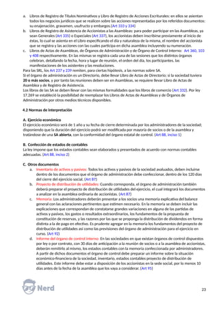 a. Libros de Registro de Títulos Nominativos y Libro de Registro de Acciones Escriturales: en ellos se asientan
todos los negocios jurídicos que se realicen sobre las acciones representadas por los referidos documentos:
su enajenación, gravamen, usufructo y embargos.(Art 333 y 334)
b. Libros de Registro de Asistencia de Accionistas a las Asambleas: para poder participar en las Asambleas, ya
sean Generales (Art 335) o Especiales (Art 337), los accionistas deben inscribirse previamente al inicio de
éstas, lo cual se asienta en el Libro especificando el día y naturaleza de la misma, el nombre del accionista
que se registra y las acciones con las cuales participa en dicha asamblea incluyendo su numeración.
c. Libros de Actas de Asambleas, de Órganos de Administración y de Órgano de Control Interno: Art 360, 103
y 408 respectivamente. En las mismas se registra cada una de las sesiones que los distintos órganos
celebran, detallando la fecha, hora y lugar de reunión, el orden del día, los participantes, las
manifestaciones de los asistentes y las resoluciones.
Para las SRL, los Art 237 y 239 remiten, para ciertas hipótesis, a las normas sobre SA.
Si el órgano de administración es un Directorio, debe llevar Libro de Actas de Directorio; si la sociedad tuviera
20 o más socios, y por tanto las reuniones deben ser en Asambleas, se requiere llevar Libro de Actas de
Asamblea y de Registro de Asistencia.
Los libros de las SA se deben llevar con las mismas formalidades que los libros de comercio (Art 332). Por ley
17.269 se estableció la posibilidad de reemplazar los Libros de Actas de Asambleas y de Órganos de
Administración por otros medios técnicos disponibles.
4.2 Normas de interpretación
A. Ejercicio económico
El ejercicio económico será de 1 año y su fecha de cierre determinada por los administradores de la sociedad;
disponiendo que la duración del ejercicio podrá ser modificada por mayoría de socios o de la asamblea y
tratándose de una SA abierta, con la conformidad del órgano estatal de control. (Art 88, inciso 1)
B. Confección de estados de contables
La ley impone que los estados contables sean elaborados y presentados de acuerdo con normas contables
adecuadas. (Art 88, inciso 2)
C. Otros documentos
a. Inventario de activos y pasivos: Todos los activos y pasivos de la sociedad avaluados, deben incluirse
dentro de los documentos que el órgano de administración debe confeccionar, dentro de los 120 días
del cierre del ejercicio social. (Art 87)
b. Proyecto de distribución de utilidades: Cuando corresponda, el órgano de administración también
deberá preparar el proyecto de distribución de utilidades del ejercicio, el cual integrará los documentos
a analizar en la asamblea ordinaria de accionistas. (Art 87)
c. Memoria: Los administradores deberán presentar a los socios una memoria explicativa del balance
general con las aclaraciones pertinentes que estimen necesario. En la memoria se deben incluir las
explicaciones que correspondan de constatarse grandes variaciones en alguna de las partidas de
activos y pasivos, los gastos o resultados extraordinarios, los fundamentos de la propuesta de
constitución de reservas, y las razones por las que se proponga la distribución de dividendos en forma
distinta a la de pago en efectivo. Es prudente agregar en la memoria los fundamentos del proyecto de
distribución de utilidades así como las previsiones del órgano de administración para el ejercicio en
curso. (Art 92)
d. Informe del órgano de control interno: En las sociedades en que existan órganos de control dispuestos
por ley o por contrato, con 30 días de anticipación a la reunión de socios o a la asamblea de accionistas,
deberán remitirlo al mismo, los estados contables con la memoria confeccionada por administradores.
A partir de dichos documentos el órgano de control debe preparar un informe sobre la situación
económico-financiera de la sociedad, inventario, estados contables proyecto de distribución de
utilidades. Este informe debe estar a disposición de los accionistas en la sede social, por lo menos 10
días antes de la fecha de la asamblea que los vaya a considerar. (Art 95)
23
 