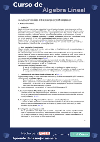 XIII. ALGUNAS EXPRESIONES DEL FENÓMENO DE LA CONCENTRACIÓN DE SOCIEDADES
1. Participación societaria
1.1 Introducción
La LSC admite expresamente que una sociedad comercial sea constituida por dos o más personas jurídicas,
incluyendo en ese principio la posibilidad de que dicha sociedad sea conformada por sociedades comerciales.
La sociedad como persona jurídica puede celebrar negocios jurídicos; entre ellos, ser socia de otra sociedad,
como socia originaria o como socio derivado, adquiriendo participaciones societarias en otras sociedades.
En ambas situaciones la sociedad participante y la sociedad participada se vinculan, por cuánto aquella pasa a
ser socia de la segunda. De este modo, la sociedad participante adquiere el status de socio.
Desde el punto de vista económico, participar en el capital de otra sociedad significa separar parte del
patrimonio de la sociedad participante (Art 47), para colocarlo en otra sociedad, es decir que se produce un
“desprendimiento patrimonial” de la sociedad participante.
1.2 Límite cuantitativo a la participación
Ninguna sociedad, excepto las de inversión, podrá participar en el capital de otra o de otras sociedades por un
monto superior a su patrimonio social.
Las participaciones que excedan el monto previsto deben ser enajenadas dentro del año siguiente contado a
partir de la fecha de aprobación del balance general del cual resulte la superación del límite. Si no se enajena el
excedente, la LSC dispone que se suspendan el derecho de voto y el derecho a percibir utilidades que le
correspondan a la sociedad participante. (Art 47)
El límite impuesto legalmente busca impedir que los recursos de la sociedad se distraigan en otra actividad.
Este límite sólo es aplicable a la sociedad participante, por cuanto la finalidad de la disposición legal se acota a
la sociedad que toma participación en otra, no a la participada.
La norma incluye dos excepciones a este límite:
- El caso de sociedad cuyo objeto principal expresado en su estatuto sea realizar inversiones.
- Cuando la sociedad participante recibe nuevas participaciones de la sociedad participada porque ésta
le ha pagado dividendos en acciones o le ha entregado acciones por capitalización de reservas.
1.3 Consecuencias de la actuación fuera de los límites de la ley (Art 47)
En caso de participar por un monto superior a su patrimonio en el capital de otra sociedad, la ley impone dos
obligaciones a la sociedad participante:
- Deberá enajenar, en un plazo no mayor a 1 año, las participaciones que excedan dicho límite.
- Tendrá que comunicar a la sociedad participada, dentro de los 10 días siguientes a su constatación,
aquel exceso, a fin de que en caso de que incumpla con dicha obligación se apliquen a la sociedad
participante, las consecuencias sancionatorias.
Los mencionados plazos se cuentan a partir de la aprobación del balance general.
A. Incumplimiento de la obligación de enajenar el excedente
Frente a la omisión de la obligación de enajenar el excedente, se le aplicará a la sociedad participante una
sanción, la cual es la suspensión de los derechos de votar y a percibir las utilidades hasta que se cumpla
con dicha obligación. (Art 47)
B. Incumplimiento de la obligación de informar el exceso a la sociedad participada
La omisión del deber se comunicar a la sociedad participada dentro del plazo de 10 días contados desde la
aprobación del referido balance general de dicho exceso en la participación, no encuentra en nuestra
norma una sanción expresa. (Art 47)
1.4 Participación societaria y objeto social
Para los que sostienen que el objeto social es un límite a la capacidad de la sociedad, la participación del
sujeto en una sociedad cuyo objeto sea notoriamente extraño a la participante, sería un negocio nulo.
Para los que lo consideran un límite a la actuación de los representantes, si la participación exorbitara el
objeto social en forma notoria, no obligaría a la sociedad.
24
 