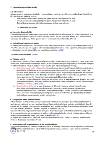 2. Vinculación y control societario
2.1 Introducción
Las categorías de sociedades vinculadas y controladas se relacionan con diferentes grados de participación de
de capital de una sociedad en otra:
- Vinculación cuando una sociedad participe en más del 10% del capital de otra.
- Vinculación cuando una sociedad participe en más del 25% del capital de otra.
- Control de una sociedad sobre otra, que puede ser interno o externo.
2.2 Sociedades vinculadas
A. Supuestos de vinculación
Existe vinculación entre sociedades a partir de que una sociedad participe en más del 10% en el capital de otra.
Si la participación fuera superior al 25% en el capital de otra, nace la obligación a cargo de la participante de
comunicar a la participada del fin que los socios y accionistas estén informados. (Art 48)
B. Obligación de los administradores
Se establece la obligación para los administradores de no favorecer a una sociedad vinculada en perjuicio de la
otra. Debe procurar que los negocios entre las sociedades se realicen en forma equitativa. En caso de violación
a estos deberes, serán responsables por los daños y perjuicios. (Art 50)
2.3 Sociedades controladas (Art 49)
A. Tipos de control
La ley considera que se configura la existencia de control societario, cuando una sociedad incide en otra u otras
sociedades, imponiendo su voluntad en la toma de decisiones en el órgano de gobierno y también en el órgano
de administración en virtud de participaciones sociales o en mérito a especiales vínculos.
a. Control interno de hecho y de derecho: Es aquel control que se manifiesta cuando la controlante tiene
la posibilidad de incidir en las decisiones tomadas en el seno de los órganos de otra sociedad. Esta
situación puede darse aun si la controlante no cuenta con la mayoría absoluta de capital, en cuyo caso
la influencia dominante podría deberse a diferentes motivos: mayoría circunstancial, conflictos entre
socios, ausentismo, etc. Estos serían hipótesis de control interno de hecho.
En caso de contar con la mayoría del capital, estaríamos frente al control interno de derecho, ya que el
mismo es consecuencia de actos jurídicos que permitieron sumar las mayorías sociales necesarias para
controlar la sociedad.(Art 49, inciso 1)
b. Control externo de hecho: Se trata de vínculos de diferentes tipos, no solo contractuales, que
determinan una situación de control que provoca que una sociedad se encuentre dominada
económicamente por otra. La influencia dominante se configura cuando la sociedad está compelida a
tomar decisiones en su actividad principal por una sociedad controlante que decide el destino de la
controlada por esa vinculación jurídica o económica.
B. Obligaciones de los administradores
El fenómeno de control es lícito, útil para la actividad económica. La ley impide que una sociedad controlada
participe por encima de sus reservas disponibles en la controlante ni en una sociedad controlada por ésta. En
caso de que se constate el exceso en la participación, la sociedad controlada deberá comunicarlo a la sociedad
en la que participa, teniendo 1 año para enajenar el excedente. (Art 49)
Los administradores no pueden favorecer a ninguna de las sociedades, controlada o controlante, en perjuicio
de la otra, procurando que los negocios se realicen en forma equitativa. En caso de violación a estos deberes,
serán responsables por los daños y perjuicios generados. (Art 50)
Se impone a la controlante la obligación de velar, para que la controlada cumpla su objeto, y no lesionar los
derechos de socios o accionistas. (Art 51)
C. Abuso de control. Responsabilidad de los administradores
El abuso de control de una sociedad sobre otra u otras se manifiesta en conductas que implican la violación de
la obligación de la controlante de actuar de forma que la controlada cumpla su objeto y no se lesionen los
25
 