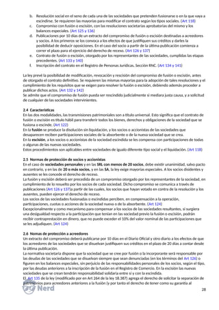 b. Resolución social en el seno de cada una de las sociedades que pretenden fusionarse o en la que vaya a
escindirse. Se requieren las mayorías para modificar el contrato según los tipos sociales. (Art 118)
c. Compromiso con fusión o escisión, con las resoluciones societarias aprobatorias del mismo y los
balances especiales. (Art 125 y 136)
d. Publicaciones por 10 días de un extracto del compromiso de fusión o escisión destinadas a acreedores
y socios. A los primeros se los convoca a los efectos de que justifiquen sus créditos y darles la
posibilidad de deducir oposiciones. En el caso del socio a partir de la última publicación comienza a
correr el plazo para el ejercicio del derecho de receso. (Art 126 y 137)
e. Contrato de fusión o escisión, otorgado por los representantes de las sociedades, cumplidas las etapas
precedentes. (Art 133 y 140)
f. Inscripción del contrato en el Registro de Personas Jurídicas, Sección RNC. (Art 134 y 141)
La ley prevé la posibilidad de modificación, revocación y rescisión del compromiso de fusión o escisión, antes
de otorgado el contrato definitivo. Se requieren las mismas mayorías para la adopción de tales resoluciones y el
cumplimiento de los requisitos que se exigen para resolver la fusión o escisión, debiendo además proceder a
publicar dichos actos. (Art 132 y 142)
Se admite que el compromiso de fusión pueda ser rescindido judicialmente si mediara justa causa, y a solicitud
de cualquier de las sociedades intervinientes.
2.4 Características
En las dos modalidades, las transmisiones patrimoniales son a título universal. Esto significa que el contrato de
fusión o escisión es título hábil para transferir todos los bienes, derechos y obligaciones de la sociedad que se
fusiona o escinde. (Art 122)
En la fusión se produce la disolución sin liquidación, y los socios o accionistas de las sociedades que
desaparecen reciben participaciones sociales de la absorbente o de la nueva sociedad que se crea.
En la escisión, a los socios o accionistas de la sociedad escindida se les compensa con participaciones de todas
o algunas de las nuevas sociedades.
Estos procedimientos son aplicables entre sociedades de igualo diferente tipo social y el liquidación. (Art 118)
2.5 Normas de protección de socios y accionistas
En el caso de sociedades personales y en las SRL con menos de 20 socios, debe existir unanimidad, salvo pacto
en contrario, y en las de 20 o más socios, y en las SA, la ley exige mayorías especiales. A los socios disidentes y
ausentes se les concede el derecho de receso.
La fusión y escisión deberá ser precedida de un compromiso otorgado por los representantes de la sociedad, en
cumplimiento de lo resuelto por los socios de cada sociedad. Dicho compromiso se comunica a través de
publicaciones (Art 126 y 137)a partir de las cuales, los socios que hayan votado en contra de la resolución y los
ausentes, pueden ejercer el derecho de receso.
Los socios de las sociedades fusionadas o escindidas perciben, en compensación a la operación,
participaciones, cuotas o acciones de la sociedad nueva o de la absorbente. (Art 124)
Excepcionalmente y como mecanismo para compensar a los socios de las sociedades resultantes, si surgiera
una desigualdad respecto a la participación que tenían en las sociedad previo la fusión o escisión, podrán
recibir contraprestación en dinero, que no puede exceder el 10% del valor nominal de las participaciones que
se les adjudiquen. (Art 124)
2.6 Nomas de protección a acreedores
Un extracto del compromiso deberá publicarse por 10 días en el Diario Oficial y otro diario a los efectos de que
los acreedores de las sociedades que se disuelvan justifiquen sus créditos en el plazo de 20 días a contar desde
la última publicación.
La normativa societaria dispone que la sociedad que se cree por fusión o la incorporante será responsable por
las deudas de las sociedades que se disuelvan siempre que sean denunciadas (en los términos del Art 126) o
figuren en los balances especiales, sin perjuicio de las responsabilidades personales de los socios, según el tipo,
por las deudas anteriores a la inscripción de la fusión en el Registro de Comercio. En la escisión las nuevas
sociedades que se crean tendrán responsabilidad solidaria entre sí y con la escindida.
El Art 135 de la ley (modificado por en Art 264 de la ley 18.387) agrega el derecho de solicitar la separación de
patrimonios para acreedores anteriores a la fusión (y por tanto el derecho de tener como su garantía al
28
 