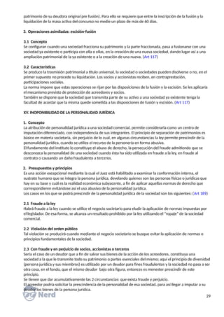 patrimonio de su deudora original pre fusión). Para ello se requiere que entre la inscripción de la fusión y la
liquidación de la masa activa del concurso no medie un plazo de más de 60 días.
3. Operaciones asimiladas: escisión-fusión
3.1 Concepto
Se configuran cuando una sociedad fracciona su patrimonio y la parte fraccionada, pasa a fusionarse con una
sociedad ya existente o participa con ella o ellas, en la creación de una nueva sociedad, dando lugar así a una
ampliación patrimonial de la ya existente o a la creación de una nueva. (Art 117)
3.2 Características
Se produce la trasmisión patrimonial a título universal, la sociedad o sociedades pueden disolverse o no, en el
primer supuesto no procede su liquidación. Los socios y accionistas reciben, en contraprestación,
participaciones sociales.
La norma impone que estas operaciones se rijan por las disposiciones de la fusión y la escisión. Se les aplicaría
el mecanismo previsto de protección de acreedores y socios.
También se dispone que la sociedad que transmita parte de su activo a una sociedad ya existente tenga la
facultad de acordar que la misma quede sometida a las disposiciones de fusión y escisión. (Art 117)
XV. INOPONIBILIDAD DE LA PERSONALIDAD JURÍDICA
1. Concepto
La atribución de personalidad jurídica a una sociedad comercial, permite considerarla como un centro de
imputación diferenciado, con independencia de sus integrantes. El principio de separación de patrimonios es
básico en materia societaria, sin perjuicio de lo cual, en algunas circunstancias la ley permite prescindir de la
personalidad jurídica, cuando se utiliza el recurso de la personería en forma abusiva.
El fundamento del instituto lo constituye el abuso de derecho, la persecución del fraude admitiendo que se
desconozca la personalidad de una sociedad cuando ésta ha sido utilizada en fraude a la ley, en fraude al
contrato o causando un daño fraudulento a terceros.
2. Presupuestos y principios
Es una acción excepcional mediante la cual el Juez está habilitado a examinar la conformación interna, el
sustrato humano que se integra la persona jurídica, develando quienes son las personas físicas o jurídicas que
hay en su base y cuál es la realidad económica subyacente, a fin de aplicar aquellas normas de derecho que
correspondieren evitándose así el uso abusivo de la personalidad jurídica.
Los casos en los que se podrá prescindir de la personalidad jurídica de la sociedad son los siguientes: (Art 189)
2.1 Fraude a la ley
Habrá fraude a la ley cuando se utilice el negocio societario para eludir la aplicación de normas impuestas por
el legislador. De esa forma, se alcanza un resultado prohibido por la ley utilizando el “ropaje” de la sociedad
comercial.
2.2 Violación del orden público
Tal violación se producirá cuando mediante el negocio societario se busque evitar la aplicación de normas o
principios fundamentales de la sociedad.
2.3 Con fraude y en perjuicio de socios, accionistas o terceros
Sería el caso de un deudor que a fin de salvar sus bienes de la acción de los acreedores, constituya una
sociedad a la que le transmite todo su patrimonio o partes esenciales del mismo; aquí el principio de diversidad
(persona jurídica y sus miembros) es utilizado por un deudor para fines fraudulentos y la sociedad no pasa a ser
otra cosa, en el fondo, que el mismo deudor bajo otra figura, entonces es menester prescindir de este
principio.
Se tienen que dar acumulativamente las 2 circunstancias: que exista fraude y perjuicio.
El acreedor podría solicitar la prescindencia de la personalidad de esa sociedad, para así llegar a imputar a su
deudor los bienes de la persona jurídica.
29
 
