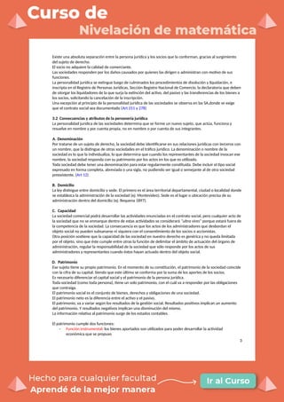 Existe una absoluta separación entre la persona jurídica y los socios que la conforman, gracias al surgimiento
del sujeto de derecho.
El socio no adquiere la calidad de comerciante.
Las sociedades responden por los daños causados por quienes las dirigen o administran con motivo de sus
funciones.
La personalidad jurídica se extingue luego de culminados los procedimientos de disolución y liquidación, e
inscripta en el Registro de Personas Jurídicas, Sección Registro Nacional de Comercio, la declaratoria que deben
de otorgar los liquidadores de la que surja la extinción del activo, del pasivo y las transferencias de los bienes a
los socios, solicitando la cancelación de la inscripción.
Una excepción al principio de la personalidad jurídica de las sociedades se observa en las SA,donde se exige
que el contrato social sea documentado (Art 251 y 278)
3.2 Consecuencias y atributos de la personería jurídica
La personalidad jurídica de las sociedades determina que se forme un nuevo sujeto, que actúa, funciona y
resuelve en nombre y por cuenta propia, no en nombre o por cuenta de sus integrantes.
A. Denominación
Por tratarse de un sujeto de derecho, la sociedad debe identificarse en sus relaciones jurídicas con terceros con
un nombre, que la distingue de otras sociedades en el tráfico jurídico. La denominación o nombre de la
sociedad es lo que la individualiza, lo que determina que cuando los representantes de la sociedad invocan ese
nombre, la sociedad responda con su patrimonio por los actos en los que es utilizado.
Toda sociedad debe tener una denominación para estar regularmente constituida. Debe incluir el tipo social
expresado en forma completa, abreviada o una sigla, no pudiendo ser igual o semejante al de otra sociedad
preexistente. (Art 12)
B. Domicilio
La ley distingue entre domicilio y sede. El primero es el área territorial departamental, ciudad o localidad donde
se establezca la administración de la sociedad (ej: Montevideo). Sede es el lugar o ubicación precisa de su
administración dentro del domicilio (ej: Requena 1897).
C. Capacidad
La sociedad comercial podrá desarrollar las actividades enunciadas en el contrato social, pero cualquier acto de
la sociedad que no se enmarque dentro de estas actividades se considerará “ultra vires” porque estará fuera de
la competencia de la sociedad. La consecuencia es que los actos de los administradores que desbordan el
objeto social no pueden subsanarse ni siquiera con el consentimiento de los socios o accionistas.
Otra posición sostiene que la capacidad de las sociedad en nuestro derecho es genérica y no queda limitada
por el objeto, sino que éste cumple entre otras la función de delimitar el ámbito de actuación del órgano de
administración, regular la responsabilidad de la sociedad que sólo responde por los actos de sus
administradores y representantes cuando éstos hayan actuado dentro del objeto social.
D. Patrimonio
Ese sujeto tiene su propio patrimonio. En el momento de su constitución, el patrimonio de la sociedad coincide
con la cifra de su capital. Siendo que este último se conforma por la suma de los aportes de los socios.
Es necesario diferenciar el capital social y el patrimonio de la persona jurídica.
Toda sociedad (como toda persona), tiene un solo patrimonio, con el cuál va a responder por las obligaciones
que contraiga.
El patrimonio social es el conjunto de bienes, derechos y obligaciones de una sociedad.
El patrimonio neto es la diferencia entre el activo y el pasivo.
El patrimonio, va a variar según los resultados de la gestión social. Resultados positivos implican un aumento
del patrimonio. Y resultados negativos implican una disminución del mismo.
La información relativa al patrimonio surge de los estados contables.
El patrimonio cumple dos funciones:
- Función instrumental: los bienes aportados son utilizados para poder desarrollar la actividad
económica que se propuso
3
 