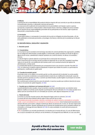 2.4 Efectos
La declaración de la inoponibilidad sólo producirá efectos respecto del caso concreto en que ella sea declarada,
no beneficiando a terceros, ni afectando a terceros de buena fe.
La consecuencia de la aplicación de la prescindencia de la personalidad, será imputar a quien o quienes
corresponda, el patrimonio o determinados o determinados bienes, derechos y obligaciones de la sociedad.
Ello sin perjuicio de las responsabilidades personales de los participantes en los hechos, según el grado de
intervención y conocimientos en ellos.
2.5 Inscripción
El Juez podrá ordenar, si corresponde, la inscripción de la acción en el Registro de Actos Personales, a fin de
darle publicidad a la demanda promovida y así proteger a los bienes o derechos de la sociedad que se discute
en el juicio.
XV. RESCISIÓN PARCIAL, DISOLUCIÓN Y LIQUIDACIÓN
1. Rescisión parcial
1.1 Características
La circunstancia que la sociedad comercial tenga naturaleza de contrato plurilateral de organización, posibilita
que al configurarse determinadas causales legales o contractuales, pueda rescindirse el vínculo de alguno o
algunos de los socios, subsistiendo la relación societaria con y entre los demás, sin afectar a la sociedad o
terceros.
La solución legal se sustenta además en el principio de la conservación de la empresa.
Como consecuencia de la rescisión parcial se produce la separación de un socio de la sociedad, lo que lleva
-salvo en el caso de SA- a la modificación del contrato social, con la eventual variación del régimen de
administración, o el tipo social.
La sociedad debe liquidar la participación que corresponda al socio cuyo vínculo se rescinde. Para ello (Art
154), se confecciona un balance especial, liquidando el importe que resulte de acuerdo a su porcentaje de
participación, modificando el capital social.
1.2 Causales de rescisión parcial
El principio rector, en lo relativo a la rescisión parcial, es el de autonomía de la voluntad. Los socios pueden
pactar, en el contrato constitutivo o con posterioridad (a través de una modificación contractual), causas de
rescisión parcial no previstas en la ley, o convenir que determinadas causales legales no provoquen la rescisión
parcial de la sociedad. (Art 143)
No se admite pacto contrario para los casos de exclusión, ni para las causales que confieren derecho de receso
(salvo en el aumento de capital integrado, Art 362).
A. Causales que se relacionan con la persona del socio (Art 144)
La particularidad de estas causales, es que la rescisión se produce automáticamente. Los restantes socios
deberán modificar el contrato social y liquidar la participación del socio afectado (Art 153). Estas causales no se
aplican para los accionistas de SA y en comandita por acciones, salvo algunas excepciones (Art 158)
a. Muerte del socio
La muerte es causal de rescisión parcial, salvo disposición legal o pacto en contrario. (Art 144)
La muerte del socio tiene distintos efectos según el tipo social de que se trate:
 Sociedades personales (sociedades colectivas, sociedades de capital e industria, sociedades en comandita
simple, o socio comanditado de una sociedad en comandita por acciones): tiene fundamental trascendencia la
persona del socio, por lo tanto, cualquier vicisitud que afecte a la persona de un socio, ha de tener repercusión
en el negocio societario. Siempre admitiendo que el contrato de sociedad prevea que la sociedad continúe con
el heredero o el cónyuge del socio fallecido (Art 146). En estas sociedades, la muerte del socio provoca la
rescisión parcial.
 SRL: la sociedad no se rescinde parcialmente ni se disuelve por la muerte del socio. En caso de fallecimiento
de un socio la sociedad ha de continuar con los herederos o el cónyuge del socio fallecido, en cuyo caso dicho
30
 