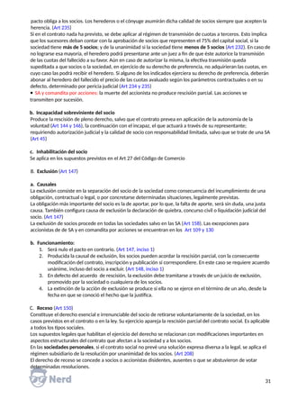 pacto obliga a los socios. Los herederos o el cónyuge asumirán dicha calidad de socios siempre que acepten la
herencia. (Art 235)
Si en el contrato nada ha previsto, se debe aplicar al régimen de transmisión de cuotas a terceros. Esto implica
que los sucesores deban contar con la aprobación de socios que representen el 75% del capital social, si la
sociedad tiene más de 5 socios; y de la unanimidad si la sociedad tiene menos de 5 socios (Art 232). En caso de
no lograrse esa mayoría, el heredero podrá presentarse ante un juez a fin de que éste autorice la transmisión
de las cuotas del fallecido a su favor. Aún en caso de autorizar la misma, la efectiva trasmisión queda
supeditada a que socios o la sociedad, en ejercicio de su derecho de preferencia, no adquirieran las cuotas, en
cuyo caso las podrá recibir el heredero. Si alguno de los indicados ejerciera su derecho de preferencia, deberán
abonar al heredero del fallecido el precio de las cuotas avaluado según los parámetros contractuales o en su
defecto, determinado por pericia judicial (Art 234 y 235)
 SA y comandita por acciones: la muerte del accionista no produce rescisión parcial. Las acciones se
transmiten por sucesión.
b. Incapacidad sobreviniente del socio
Produce la rescisión de pleno derecho, salvo que el contrato prevea en aplicación de la autonomía de la
voluntad (Art 144 y 146), la continuación con el incapaz, el que actuará a través de su representante;
requiriendo autorización judicial y la calidad de socio con responsabilidad limitada, salvo que se trate de una SA
(Art 45)
c. Inhabilitación del socio
Se aplica en los supuestos previstos en el Art 27 del Código de Comercio
B. Exclusión (Art 147)
a. Causales
La exclusión consiste en la separación del socio de la sociedad como consecuencia del incumplimiento de una
obligación, contractual o legal, o por concretarse determinadas situaciones, legalmente previstas.
La obligación más importante del socio es la de aportar, por lo que, la falta de aporte, será sin duda, una justa
causa. También configura causa de exclusión la declaración de quiebra, concurso civil o liquidación judicial del
socio. (Art 147)
La exclusión de socios procede en todas las sociedades salvo en las SA (Art 158). Las excepciones para
accionistas de de SA y en comandita por acciones se encuentran en los Art 109 y 130
b. Funcionamiento:
1. Será nulo el pacto en contrario. (Art 147, inciso 1)
2. Producida la causal de exclusión, los socios pueden acordar la rescisión parcial, con la consecuente
modificación del contrato, inscripción y publicación si correspondiere. En este caso se requiere acuerdo
unánime, incluso del socio a excluir. (Art 148, inciso 1)
3. En defecto del acuerdo de rescisión, la exclusión debe tramitarse a través de un juicio de exclusión,
promovido por la sociedad o cualquiera de los socios.
4. La extinción de la acción de exclusión se produce si ella no se ejerce en el término de un año, desde la
fecha en que se conoció el hecho que la justifica.
C. Receso (Art 150)
Constituye el derecho esencial e irrenunciable del socio de retirarse voluntariamente de la sociedad, en los
casos previstos en el contrato o en la ley. Su ejercicio apareja la rescisión parcial del contrato social. Es aplicable
a todos los tipos sociales.
Los supuestos legales que habilitan el ejercicio del derecho se relacionan con modificaciones importantes en
aspectos estructurales del contrato que afectan a la sociedad y a los socios.
En las sociedades personales, si el contrato social no prevé una solución expresa diversa a la legal, se aplica el
régimen subsidiario de la resolución por unanimidad de los socios. (Art 208)
El derecho de receso se concede a socios o accionistas disidentes, ausentes o que se abstuvieron de votar
determinadas resoluciones.
31
 