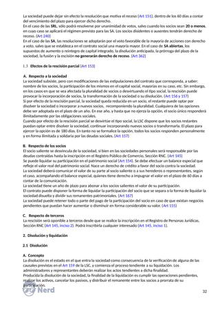 La sociedad puede dejar sin efecto la resolución que motiva el receso (Art 151), dentro de los 60 días a contar
del vencimiento del plazo para ejercer dicho derecho.
En el caso de las SRL, sólo podrá resolverse por unanimidad de votos, salvo cuando los socios sean 20 o menos,
en cuyo caso se aplicará el régimen previsto para las SA. Los socios disidentes o ausentes tendrán derecho de
receso. (Art 240)
En el caso de las SA, las resoluciones se adoptarán por el voto favorable de la mayoría de acciones con derecho
a voto, salvo que se establezca en el contrato social una mayoría mayor. En el caso de SA abiertas, los
supuestos de aumento o reintegro de capital integrado, la disolución anticipada, la prórroga del plazo de la
sociedad, la fusión y la escisión no generarán derecho de receso. (Art 362)
 Efectos de la rescisión parcial (Art 153)
A. Respecto a la sociedad
La sociedad subsiste, pero con modificaciones de las estipulaciones del contrato que corresponda, a saber:
nombre de los socios, la participación de los mismos en el capital social, mayorías en su caso, etc. Sin embargo,
en los casos en que se vea afectada la pluralidad de socios o desvirtuando el tipo social, la rescisión puede
provocar la incorporación de socios, la transformación de la sociedad o su disolución. (Art 156 y 157)
Si por efecto de la rescisión parcial, la sociedad queda reducida en un socio, el restante puede optar por
disolver la sociedad o incorporar a nuevos socios, recomponiendo la pluralidad. Cualquiera de las opciones
debe ser adoptada en el plazo de un año. En ese año, y hasta que no ejerza la opción, el socio único responderá
ilimitadamente por las obligaciones sociales.
Cuando por efecto de la rescisión parcial se desvirtúe el tipo social, la LSC dispone que los socios restantes
puedan optar entre disolver la sociedad, continuar incorporando nuevos socios o transformarla. El plazo para
ejercer la opción es de 180 días. En tanto no se formalice la opción, todos los socios responden personalmente
y en forma ilimitada y solidaria por las deudas sociales. (Art 157)
B. Respecto de los socios
El socio saliente se desvincula de la sociedad, si bien en las sociedades personales será responsable por las
deudas contraídas hasta la inscripción en el Registro Público de Comercio, Sección RNC. (Art 145)
Se puede liquidar su participación en el patrimonio social (Art 154). Se debe efectuar un balance especial que
refleje el valor real del patrimonio social. Nace un derecho de crédito a favor del socio contra la sociedad.
La sociedad deberá comunicar el valor de su parte al socio saliente o a sus herederos o representantes, según
el caso, acompañando el balance especial, quienes tiene derecho a impugnar el valor en el plazo de 60 días a
contar de la comunicación.
La sociedad tiene un año de plazo para abonar a los socios salientes el valor de su participación.
El contrato puede disponer la forma de liquidar la participación del socio que se separa o la forma de liquidar la
sociedad disuelta y dividir sus remanentes patrimoniales. (Art 167)
La sociedad puede retener todo o parte del pago de la participación del socio en caso de que existan negocios
pendientes que puedan hacer aumentar o disminuir en forma considerable su valor. (Art 155)
C. Respecto de terceros
La rescisión será oponible a terceros desde que se realice la inscripción en el Registro de Personas Jurídicas,
Sección RNC (Art 145, inciso 2). Podrá inscribirla cualquier interesado (Art 145, inciso 1).
2. Disolución y liquidación
2.1 Disolución
A. Concepto
La disolución es el estado en el que entra la sociedad como consecuencia de la verificación de alguna de las
causales previstas en el Art 159 de la LSC, y comienza el proceso tendiente a su liquidación. Los
administradores y representantes deberán realizar los actos tendientes a dicha finalidad.
Producida la disolución de la sociedad, la finalidad de la liquidación es cumplir las operaciones pendientes,
realizar los activos, cancelar los pasivos, y distribuir el remanente entre los socios a prorrata de su
participación.
32
 