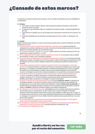 La disolución no produce la extinción de la empresa ni de la sociedad, admitiéndose incluso, la posibilidad de
su reactivación.
B. Principios
a. Las causales no operan de pleno derecho, salvo excepciones (expiración del plazo y reducción del
número de socios a uno solo)
b. En todos los casos la disolución debe ser resuelta por las mayorías sociales, o declarada judicialmente.
(Art 162)
c. Expresamente se establece que en caso de duda prime el principio de conservación de la empresa. (Art
165)
d. Se prevé la posibilidad que aún disuelta la sociedad puedan los socios resolver su reactivación. (Art
166)
C. Causales
Rige la autonomía de la voluntad, en cuanto a que las partes pueden pactar causales de disolución fuera de las
previstas en el Art 159
1. Por decisión de los socios de acuerdo a los establecido en cada tipo social: se trata de la disolución
anticipada de la sociedad, acordada por los socios, antes del vencimiento del plazo previsto en el contrato.
Requiere de mayorías especiales, de acuerdo al tipo social.
2. Por la expiración del plazo acordado en el contrato: el plazo máximo es de 30 años, salvo para las SA, que
pueden tener un plazo mayor.(Art 6, 15 y 251)
3. Por el cumplimiento de la condición a la que se subordinó su existencia: en el contrato social se estipuló,
que producido un hecho o acto, la sociedad se disuelva.
4. Por la consecución del objeto social o la imposibilidad sobreviniente de lograrlo: en el contrato social debe
establecerse el objeto o actividad que los socios se proponen realizar. Nada impide que producida la causal
de disolución, los socios acuerden modificar el objeto de la sociedad para mantener la existencia de la
sociedad.
5. Por la quiebra o liquidación judicial. La disolución quedará sin efecto si se homologara un concordato
resolutorio: la disolución produce sus efectos a partir del auto que declare la liquidación de la masa activa
del concurso. La sociedad se mantendrá existente a los efectos de la liquidación de su activo y el pago de
los créditos, pero representada por el síndico, quien será el encargado de liquidar la masa activa del
concurso. Se extinguirá cuando termine el proceso liquidatorio y no queden bienes remanentes ni pasivos.
6. Por pérdidas que reduzcan el patrimonio social a una cifra inferior a la cuarta parte del capital social
integrado: se requiere o resolución de los socios o la declaración judicial a partir de la solicitud por
cualquier interesado. El Art 160 prevé distintos mecanismos para evitar la disolución por la causal de
pérdidas patrimoniales consistentes en el reintegro o la reducción del capital.
7. Por fusión o escisión en los casos previstos por la ley: en el caso de fusión por creación, se disuelven las
sociedades fusionadas, se produce la trasmisión a título universal de los bienes de las sociedades a la
sociedad que se crea, sin que exista un proceso de liquidación. Cuando la fusión es por incorporación, se
disuelven sólo las sociedades absorbidas. Tampoco en este caso habrá proceso de liquidación. Cuando se
produce la escisión se disuelve la sociedad escindida; pero también sin liquidación.
8. Por reducción a uno del números de socios: la pluralidad de socios es requisito esencial para la existencia
de la sociedad y para su mantenimiento. El socio restante tiene la opción de disolver la sociedad o
continuar la misma incorporando nuevos socios, para lo cual se establece un plazo de un año. En tanto no
se incorporen los nuevos socios, el socio único responderá ilimitadamente por las obligaciones sociales que
se contraigan en ese período. En el caso de SA, el total del capital accionario puede pertenecer a una sola
persona física o jurídica.
9. Por la imposibilidad de su funcionamiento, por la inactividad de los administradores o de los órganos
sociales o por la imposibilidad de lograr acuerdos válidos
10. Por la realización continuada de una actividad ilícita o prohibida o por la comisión de actos ilícitos de tal
gravedad que se desvirtúa el objeto social: no puede reactivarse la sociedad.(Art 166)
11. En los demás casos establecidos por la ley
33
 