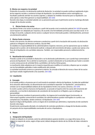 D. Efectos con respecto a la sociedad
Producido el acuerdo o la declaración judicial de disolución, la sociedad no puede continuar explotando el giro
de los negocios sociales y comienza la etapa de liquidación. Los administradores verán restringidas sus
facultades pudiendo atender los asuntos urgentes, y adoptar las medidas necesarias para su liquidación. Los
actos ajenos a estos fines generan su responsabilidad. (Art 164)
Durante esta etapa, la sociedad subsiste con su personería para que el patrimonio social se mantenga afectado
al pago de las deudas sociales.
E. Efectos frente a los socios
Los efectos frente a los socios se producen a partir del acuerdo o de la resolución judicial.(Art 163) El acuerdo
social requiere ser adoptado por mayorías y de acuerdo a las formalidades previstas para casa tipo social. Si no
se logra el acuerdo, cualquiera de los socios o cualquier tercero interesado pueden, individualmente, promover
una declaración judicial.
F. Efectos frente a terceros
Frente a los terceros, los efectos comienzan a producirse a partir de la inscripción del acuerdo o la declaración
judicial en el Registro de Personas Jurídicas, Sección RNC.
Se establece la responsabilidad de los administradores respecto a terceros, por las operaciones que se realicen
después de la cuerdo o de la declaración judicial, o después del vencimiento del plazo, cuando sean ajenas a los
fines de la liquidación a la cual deben abocarse. También, son responsables personal y solidariamente los
socios.
G. Reactivación de la sociedad
Procede cuando se ha acordado la disolución o se ha declarado judicialmente y aun cuando haya comenzado el
proceso de liquidación. No se admite la reactivación, cuando la disolución se ha producido por fusión o escisión
o como consecuencia de actividad ilícita o prohibida o de hechos ilícitos graves.
La reactivación debe adoptarse por la mayoría requerida para modificar el contrato y dispone que se cumplan
con las formalidades aplicables a toda modificación del contrato.
La sociedad reactivada conserva su personería anterior. Se concede el derecho de receso a favor de los socios
que hayan votado negativamente o los ausentes. (Art 166)
2.2 Liquidación
A. Concepto
Es el estado jurídico y el proceso por el cual transita la sociedad a efectos de liquidarse. Se debe dar publicidad
de la situación adicionando a la denominación de la sociedad la expresión “en liquidación”, sancionando su
omisión con la responsabilidad solidaria de los liquidadores frente a los socios y terceros. (Art 169)
Es recién cuando culmina el proceso de liquidación, se procede al reparto entre los socios del remanente del
producido, y se inscribe la declaratoria de cancelación de inscripción en el Registro, que se extingue la
personalidad.
Durante el proceso mantiene la personería jurídica, los órganos de la sociedad siguen funcionando, se
interrumpe la gestión comercial de la sociedad y los administradores quedan restringidos en cuando a sus
competencias y facultades, dando comienzo a la liquidación. (Art 164)
Aparece la figura del liquidador, como un órgano de la sociedad que administra y representa al ente societario
durante esta etapa.
El patrimonio social queda afectado a la realización de contratos pendientes y al pago de las deudas sociales,
sin perjuicio de las responsabilidades eventuales de socios o liquidadores.
B. Etapas
a. Designación del liquidador
Si nada se estipuló en el contrato, serán los administradores quienes tendrán a su cargo dicha tarea. En su
defecto la mayoría de socios, según el tipo social, deberá designarlo dentro de los 30 días de haber entrado la
34
 