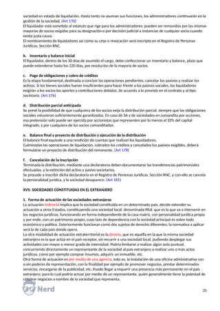 sociedad en estado de liquidación. Hasta tanto no asuman sus funciones, los administradores continuarán en la
gestión de la sociedad. (Art 170)
El liquidador está sometido al estatuto que rige para los administradores; pueden ser removidos por las mismas
mayorías de socios exigidas para su designación o por decisión judicial a instancias de cualquier socio cuando
exista justa causa.
El nombramiento de liquidadores así como su cese o revocación será inscripto en el Registro de Personas
Jurídicas, Sección RNC.
b. Inventario y balance inicial
El liquidador, dentro de los 30 días de asumido el cargo, debe confeccionar un inventario y balance, plazo que
puede extenderse hasta los 120 días, por resolución de la mayoría de socios.
c. Pago de obligaciones y cobro de créditos
Es la etapa fundamental, destinada a concluir las operaciones pendientes, cancelar los pasivos y realizar los
activos. Si los bienes sociales fueran insuficientes para hacer frente a los pasivos sociales, los liquidadores
exigirán a los socios los aportes y contribuciones debidos, de acuerdo a lo previsto en el contrato y al tipo
societario. (Art 176)
d. Distribución parcial anticipada
Se prevé la posibilidad de que cualquiera de los socios exija la distribución parcial, siempre que las obligaciones
sociales estuvieran suficientemente garantizadas. En caso de SA y de sociedades en comandita por acciones,
esa pretensión solo puede ser ejercida por accionistas que representen por lo menos el 10% del capital
integrado, y por cualquiera de los socios comanditados.
e. Balance final y proyecto de distribución y ejecución de la distribución
El balance final equivale a una rendición de cuentas que realizan los liquidadores.
Culminadas las operaciones de liquidación, cobrados los créditos y cancelados los pasivos exigibles, deberá
formularse un proyecto de distribución del remanente. (Art 178)
f. Cancelación de la inscripción
Terminada la distribución, mediante una declaratoria deben documentarse las transferencias patrimoniales
efectuadas, y la extinción del activo y pasivo societarios.
Se procede a inscribir dicha declaratoria en el Registro de Personas Jurídicas, Sección RNC, y con ello se cancela
la personalidad jurídica, y la sociedad desaparece. (Art 181)
XVII. SOCIEDADES CONSTITUIDAS EN EL EXTRANJERO
1. Forma de actuación de las sociedades extranjeras
La actuación indirecta implica que la sociedad constituida en un determinado país, decide extender su
actuación a otros Estados, constituyendo una sociedad local, denominada filial, que es la que va a intervenir en
los negocios jurídicos, funcionando en forma independiente de la casa matriz, con personalidad jurídica propia
y por ende, con un patrimonio propio, cuyo lazo de dependencia con la sociedad principal es sobre todo
económico y político. Exteriormente funcionan como dos sujetos de derecho diferentes; la normativa a aplicar
será la de cada país donde opera.
La otra modalidad de actuación extraterritorial es la directa, que es aquélla en la que la misma sociedad
extranjera es la que actúa en el país receptor, sin recurrir a una sociedad local, pudiendo desplegar sus
actividades con mayor o menor grado de intensidad. Podría limitarse a realizar algún acto puntual,
concurriendo directamente un representante de la sociedad al país extranjero a realizar uno o más actos
jurídicos, como por ejemplo comprar insumos, adquirir un inmueble, etc.
Otra forma de actuación es por medio de una agencia, esto es, la instalación de una oficina administrativa con
o sin poderes de representación, con la finalidad por ejemplo de promover negocios, prestar determinados
servicios, encargarse de la publicidad, etc. Puede llegar a requerir una presencia más permanente en el país
extranjero; para lo cual podría actuar por medio de un representante, quien generalmente tiene la potestad de
celebrar negocios a nombre de la sociedad que representa.
35
 
