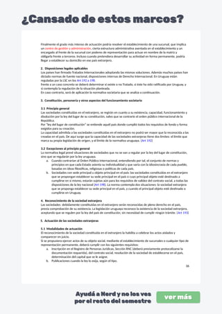 Finalmente el grado más intenso de actuación podría resolver el establecimiento de una sucursal, que implica
un centro de gestión y administración, cierta estructura administrativa asentada en el establecimiento y un
encargado al frente de la sucursal con poderes de representación para actuar en nombre de la matriz y
obligarla frente a terceros. Incluso cuando pretendiera desarrollar su actividad en forma permanente, podría
llegar a establecer su domicilio en ese país extranjero.
2. Disposiciones legales aplicables
Los países han firmado Tratados Internacionales adoptando las mismas soluciones. Además muchos países han
dictado normas de fuente nacional, disposiciones internas de Derecho Internacional. En Uruguay están
reguladas por la LSC en los Art 192 a 198.
frente a un caso concreto se deberá determinar si existe o no Tratado, si éste ha sido ratificado por Uruguay, y
si contempla la regulación de la situación planteada.
En caso contrario, será de aplicación la normativa societaria que se analiza a continuación.
3. Constitución, personería y otros aspectos del funcionamiento societario
3.1 Principio general
Las sociedades constituidas en el extranjero, se regirán en cuanto a su existencia, capacidad, funcionamiento y
disolución por la ley del lugar de su constitución, salvo que se contraríe el orden público internacional de la
República.
Por “ley del lugar de constitución” se entiende aquél país donde cumplió todos los requisitos de fondo y forma
exigidos para su creación.
La capacidad admitida a las sociedades constituidas en el extranjero no podrá ser mayor que la reconocida a las
creadas en el país. De aquí surge que la capacidad de las sociedades extranjeras tiene dos límites: el límite que
marca su propia legislación de origen, y el límite de la normativa uruguaya. (Art 192)
3.2 Excepciones al principio general
La normativa legal prevé situaciones de sociedades que no se van a regular por la ley del lugar de constitución,
sino que se regularán por la ley uruguaya.
a. Cuando contrarían al Orden Público Internacional, entendiendo por tal, el conjunto de normas y
principios en que cada Estado asienta su individualidad y que varía con la idiosincrasia de cada pueblo,
basadas en ideas filosóficas, religiosas o políticas de cada país.
b. Sociedades con sede principal u objeto principal en el país: las sociedades constituidas en el extranjero
que se propongan establecer su sede principal en el país o cuyo principal objeto esté destinado a
cumplirse en sí mismo, estarán sujetas aún para los requisitos de validez del contrato social, a todas las
disposiciones de la ley nacional (Art 198). La norma contempla dos situaciones: la sociedad extranjera
que se proponga establecer su sede principal en el país, y cuando el principal objeto esté destinado a
cumplirse en Uruguay.
4. Reconocimiento de la sociedad extranjera
Las sociedades debidamente constituidas en el extranjero serán reconocidas de pleno derecho en el país,
previa comprobación de su existencia. La legislación uruguaya reconoce la existencia de la sociedad extranjera,
aceptando que se regulen por la ley del país de constitución, sin necesidad de cumplir ningún trámite. (Art 193)
5. Actuación de las sociedades extranjeras
5.1 Modalidades de actuación
El reconocimiento de la sociedad constituida en el extranjero la habilita a celebrar los actos aislados y
comparecer en juicio.
Si se propusiera ejercer actos de su objeto social, mediante el establecimiento de sucursales o cualquier tipo de
representación permanente, deberá cumplir con los siguientes requisitos:
a. Inscripción en el Registro de Personas Jurídicas, Sección RNC (deberá previamente protocolizarse la
documentación requerida), del contrato social, resolución de la sociedad de establecerse en el país,
determinación del capital que se le asigne.
b. Publicaciones cuando la ley lo exija, según el tipo.
36
 