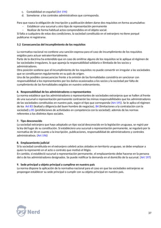 c. Contabilidad en español (Art 194)
d. Someterse a los controles administrativos que corresponda.
Para que nazca la obligación de inscripción y publicación deben darse dos requisitos en forma acumulativa:
- Establecer una sucursal u otro tipo de representación permanente
- Realizar de forma habitual actos comprendidos en el objeto social.
Si falta a cualquiera de estas dos condiciones, la sociedad constituida en el extranjero no tiene porqué
publicarse ni registrarse.
5.2 Consecuencias del incumplimiento de los requisitos
La normativa nacional no contiene una sanción expresa para el caso de incumplimiento de los requisitos
exigidos para actuar extraterritorialmente.
Parte de la doctrina ha entendido que en caso de omitirse alguno de los requisitos se le aplique el régimen de
las sociedades irregulares, lo que apareja la responsabilidad solidaria e ilimitada de los socios y
administradores.
Otra posición sostiene que el incumplimiento de los requisitos no puede convertir en irregular a las sociedades
que se constituyeron regularmente en su país de origen.
Una de las posibles consecuencias frente a la omisión de las formalidades consistiría en sancionar con
responsabilidad a los representantes por los daños ocasionados a los socios y la sociedad por falta de
cumplimiento de las formalidades exigidas en nuestro ordenamiento.
6. Responsabilidad de los administradores o representantes
La norma establece que los administradores o representantes de sociedades extranjeras que se hallen al frente
de una sucursal o representación permanente contraerán las mimas responsabilidades que los administradores
de las sociedades constituidas en nuestro país, según el tipo que corresponda (Art 195). Se le aplica el régimen
de los Art 83 (lealtad y diligencia del buen hombre de negocios), 84 (limitaciones a la contratación con la
sociedad) y 85 (prohibiciones de actividades en competencia con la sociedad); además de las normas
referentes a los distintos tipos sociales.
7. Tipo desconocido
La sociedad extranjera que haya adoptado un tipo social desconocido en la legislación uruguaya, se regirá por
la ley del lugar de su constitución. Si estableciera una sucursal o representación permanente, se regulará por la
normativa de SA en cuanto a la inscripción, publicaciones, responsabilidad de administradores y controles
administrativos. (Art 196)
8. Emplazamiento judicial
Si la sociedad constituida en el extranjero celebró actos aislados en territorio uruguayo, se debe emplazar a
quien la representó en el acto o contrato que motivó el litigio.
En cambio, si estableció sucursal o representación permanente, el emplazamiento debe hacerse en la persona
del o de los administradores designados. Se puede notificar la demanda en el domicilio de la sucursal. (Art 197)
9. Sede principal u objeto principal a cumplirse en nuestro país
La norma dispone la aplicación de la normativa nacional para el caso en que las sociedades extranjeras se
propongan establecer su sede principal o cumplir con su objeto principal en nuestro país.
37
 