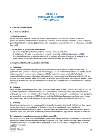 CAPÍTULO II
SOCIEDADES COMERCIALES
PARTE ESPECIAL
II. SOCIEDADES PERSONALES
1. Sociedades colectivas
1.1 Régimen general
No son formas de organización muy frecuentes. Sin embargo para el estudio de todas las sociedades
personales debemos partir del análisis de este tipo societario, porque el mismo constituye a su vez el régimen
general aplicable a los restantes tipos sociales, salvo las disposiciones particulares que se establezcan para cada
tipo social.
1.2 Características de las sociedades colectivas
-los socios responden en forma subsidiaria, solidaria e ilimitada. (Art 199)
-la participación del socio en la sociedad no se puede representar en títulos negociables. (Art 210)
-la cesión de la parte de un socio tiene dentro de la sociedad, a favor de otro socio o de un extraño, no
puede hacerse sino con el consentimiento de la unanimidad de los restantes socios. (Art 211)
A. Responsabilidad subsidiaria, solidaria e ilimitada
a. Subsidiaria
Significa que los acreedores de la sociedad que pretendan cobrar sus créditos, primero deben ir contra el
patrimonio de la sociedad y una vez que el mismo se agota y si aún no han visto satisfecho sus créditos, recién
entonces pueden ir contra el patrimonio personal de los respectivos socios. La subsidiariedad de la
responsabilidad se asegura o refuerza con el otorgamiento a los socios del beneficio de excusión (Art 76), que
consiste en el derecho de los socios a oponerse a las acciones que puedan iniciar los acreedores sociales contra
ellos y su patrimonio, en tanto los acreedores no acrediten que se ha ejecutado el patrimonio social y agotado
el mismo.
b. Solidaria
Implica que los acreedores pueden ir contra cualquiera de los socios en forma indistinta, cobrando el 100% de
su crédito. Por lo tanto, como consecuencia de la solidaridad, un socio cualquiera (a elección del acreedor)
debe pagar por todos o por el todo; es decir pagar las deudas de la sociedad y no sólo la cuota parte que podría
corresponderle como socio, sino el 100%. Luego rige la divisibilidad, por lo que podrá accionar contra el resto
de los socios para que éstos le reintegren lo pagado en exceso al porcentaje de su participación social.
c. Ilimitada
Los socios van a responden con todos su patrimonio, por las deudas de la sociedad, sin límites de clase alguna,
sin que tampoco esa responsabilidad se limite en función de su participación en el capital social.
El tema de la responsabilidad de los socios es una característica que desestimula la formación de sociedades
colectivas, sobre todo porque los acreedores podrán atacar en definitiva el patrimonio personal de los socios.
B. Participación no puede representarse en títulos negociables
En este tipo social el socio tiene participaciones o partes, que pueden ser iguales o desiguales. La participación
del socio no puede representarse en títulos negociables (Art 210). En el contrato social figurará el nombre de
cada socio al momento de constitución de la sociedad; en caso de cesión de las participaciones, se deberá
modificar el contrato.
38
 