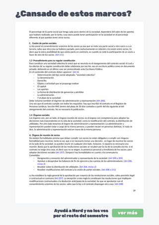 El porcentaje de la parte social que tenga cada socio dentro de la sociedad, dependerá del valor de los aportes
que hubiere realizado, por lo tanto, casa socio puede tener participación en la sociedad en el porcentaje
diferente al que puedan tener otros socios.
C. Cesión de partes sociales
La ley prevé el consentimiento unánime de los socios ya sea que se ceda una parte social a otro socio o a un
tercero, salvo que otra cosa se hubiere pactado, pero exclusivamente en relación a la cesión entre socios. Es
decir que la única posibilidad de que exista pacto en contrario, es cuando se cede la participación de un socio a
favor de otro de los socios. (Art 211)
1.3 Procedimiento para su regular constitución
Para constituir una sociedad colectiva lo único que se necesita es el otorgamiento del contrato social, el cual a
los efectos de su regular constitución debe celebrarse por escrito, sea en escritura pública como en documento
privado, debiendo en el último caso ser protocolizado ante Escribano Público.
En el contenido del contrato deben aparecer: (Art 6)
- Determinación del tipo social adoptado: “sociedad colectiva”.
- La denominación
- Domicilio
- Objeto o actividad que se proponga realizar
- El capital
- Los aportes
- La forma de distribución de ganancias y pérdidas
- La administración
- Y el plazo de la sociedad.
Debe incluirse también el régimen de administración y representación (Art 200).
Una vez que el contrato cumple con todos los requisitos hay que inscribir el contrato en el Registro de
Personas Jurídicas, Sección RNC dentro del plazo de 30 días contados a partir del día siguiente al del
otorgamiento del contrato. No es necesaria la publicación.
1.4 Órganos sociales
Los órganos son, por un lado, el órgano reunión de socios; es el órgano con competencia para adoptar las
decisiones más trascendentes en la vida de la sociedad, como la modificación del contrato, la distribución de
utilidades. Por otro lado tenemos el órgano de administración y representación. La administración y
representación pueden estar a cargo de la misma persona, o pueden recaer en personas distintas. Si nada se
dice, la administración y representación está en mano de la misma persona.
A. Órgano de reunión de socios
No existen formalidades previas que deban cumplir. Los socios no están obligados a cumplir con ninguna
formalidad para reunirse, tanto es así, que si es necesario tomar una decisión , en lugar de reunirse los socios
en la sede de la sociedad, se pueden reunir en cualquier otro lado. Inclusive, ni siquiera es necesaria una
reunión. Basta que la aprobación de las resoluciones sociales se recaben por la vía de la consulta escrita, si el
contrato no exige otra cosa, es decir que no se exigen, la presencia personal y simultánea de los socios, para
adoptar decisiones sociales (Art 207). Tampoco hay formalidades en cuanto a la convocatoria.
Cometidos:
- Designación y remoción del administrador y representante de la sociedad. (Art 200 y 203)
- Aprobar o desaprobar los balances de fin de ejercicio y las cuentas de los administradores. (Art 206,
inciso 2)
- Resolver sobre la distribución de utilidades. (Art 206, inciso 2)
- Resolver modificaciones del contrato y la cesión de partes sociales. (Art 208 y 211)
La ley establece la regla general de la aprobación por mayoría de las resoluciones sociales, salvo previsión legal
o contractual en contrario (Art 207). La excepción a esta regla la constituyen las resoluciones que impliquen
modificaciones contractuales o la disolución anticipada de la sociedad, las que se aprobarán con el
consentimiento unánime de los socios; salvo que la ley o el contrato dispongan otra cosa. (Art 208)
39
 
