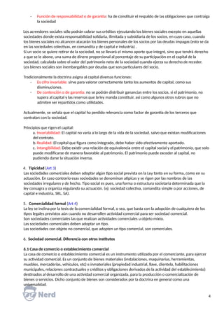 - Función de responsabilidad o de garantía: ha de constituir el respaldo de las obligaciones que contraiga
la sociedad
Los acreedores sociales sólo podrán cobrar sus créditos ejecutando los bienes sociales excepto en aquellas
sociedades donde exista responsabilidad solidaria, ilimitada y subsidiaria de los socios, en cuyo caso, cuando
los bienes sociales no alcancen atacarán los bienes personales de los socios por las deudas impagas (esto se da
en las sociedades colectivas, en comandita y de capital e industria) .
Si un socio se quiere retirar de la sociedad, no se llevará el mismo aporte que integró, sino que tendrá derecho
a que se le abone, una suma de dinero proporcional al porcentaje de su participación en el capital de la
sociedad, calculada sobre el valor del patrimonio neto de la sociedad cuando ejerza su derecho de receder.
Los bienes sociales son inembargables por deudas que son particulares del socio.
Tradicionalmente la doctrina asigna al capital diversas funciones:
- Es cifra invariable: sirve para valorar correctamente tanto los aumentos de capital, como sus
disminuciones.
- De contención o de garantía: no se podrán distribuir ganancias entre los socios, si el patrimonio, no
supera al capital y las reservas que la ley manda constituir, así como algunos otros rubros que no
admiten ser repartidos como utilidades.
Actualmente, se señala que el capital ha perdido relevancia como factor de garantía de los terceros que
contratan con la sociedad.
Principios que rigen el capital:
a. Invariabilidad: El capital no varía a lo largo de la vida de la sociedad, salvo que existan modificaciones
del contrato.
b. Realidad: El capital que figura como integrado, debe haber sido efectivamente aportado.
c. Intangibilidad: Debe existir una relación de equivalencia entre el capital social y el patrimonio, que solo
puede modificarse de manera favorable al patrimonio. El patrimonio puede exceder al capital, no
pudiendo darse la situación inversa.
4. Tipicidad (Art 3)
Las sociedades comerciales deben adoptar algún tipo social prevista en la Ley tanto en su forma, como en su
actuación. En caso contrario esas sociedades se denominan atípicas y se rigen por las nombras de las
sociedades irregulares y de hecho. Tipo social es pues, una forma o estructura societaria determinada que la
ley consagra y organiza regulando su actuación. (ej: sociedad colectiva, comandita simple o por acciones, de
capital e industria, SRL, SA).
5. Comercialidad formal (Art 4)
La ley se inclina por la tesis de la comercialidad formal, o sea, que basta con la adopción de cualquiera de los
tipos legales previstos aún cuando no desarrollen actividad comercial para ser sociedad comercial.
Son sociedades comerciales las que realizan actividades comerciales u objeto mixto.
Las sociedades comerciales deben adoptar un tipo.
Las sociedades con objeto no comercial, que adopten un tipo comercial, son comerciales.
6. Sociedad comercial. Diferencia con otros Institutos
6.1 Casa de comercio o establecimiento comercial
La casa de comercio o establecimiento comercial es un instrumento utilizado por el comerciante, para ejercer
su actividad comercial. Es un conjunto de bienes materiales (instalaciones, maquinarias, herramientas,
muebles, mercaderías, vehículos, etc) e inmateriales (propiedad industrial, llave, clientela, habilitaciones
municipales, relaciones contractuales y créditos y obligaciones derivados de la actividad del establecimiento)
destinados al desarrollo de una actividad comercial organizada, para la producción o comercialización de
bienes o servicios. Dicho conjunto de bienes son considerados por la doctrina en general como una
universalidad.
4
 