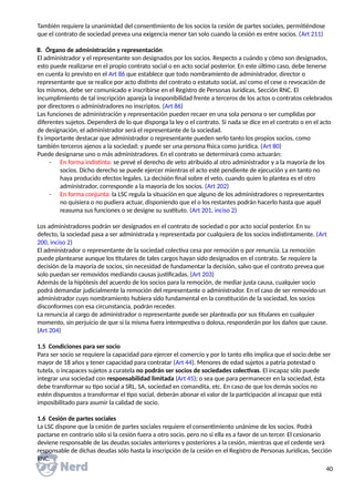 También requiere la unanimidad del consentimiento de los socios la cesión de partes sociales, permitiéndose
que el contrato de sociedad prevea una exigencia menor tan solo cuando la cesión es entre socios. (Art 211)
B. Órgano de administración y representación
El administrador y el representante son designados por los socios. Respecto a cuándo y cómo son designados,
esto puede realizarse en el propio contrato social o en acto social posterior. En este último caso, debe tenerse
en cuenta lo previsto en el Art 86 que establece que todo nombramiento de administrador, director o
representante que se realice por acto distinto del contrato o estatuto social, así como el cese o revocación de
los mismos, debe ser comunicado e inscribirse en el Registro de Personas Jurídicas, Sección RNC. El
incumplimiento de tal inscripción apareja la inoponibilidad frente a terceros de los actos o contratos celebrados
por directores o administradores no inscriptos. (Art 86)
Las funciones de administración y representación pueden recaer en una sola persona o ser cumplidas por
diferentes sujetos. Dependerá de lo que disponga la ley o el contrato. Si nada se dice en el contrato o en el acto
de designación, el administrador será el representante de la sociedad.
Es importante destacar que administrador o representante pueden serlo tanto los propios socios, como
también terceros ajenos a la sociedad; y puede ser una persona física como jurídica. (Art 80)
Puede designarse uno o más administradores. En el contrato se determinará como actuarán:
- En forma indistinta: se prevé el derecho de veto atribuido al otro administrador y a la mayoría de los
socios. Dicho derecho se puede ejercer mientras el acto esté pendiente de ejecución y en tanto no
haya producido efectos legales. La decisión final sobre el veto, cuando quien lo plantea es el otro
administrador, corresponde a la mayoría de los socios. (Art 202)
- En forma conjunta: la LSC regula la situación en que alguno de los administradores o representantes
no quisiera o no pudiera actuar, disponiendo que el o los restantes podrán hacerlo hasta que aquél
reasuma sus funciones o se designe su sustituto. (Art 201, inciso 2)
Los administradores podrán ser designados en el contrato de sociedad o por acto social posterior. En su
defecto, la sociedad pasa a ser administrada y representada por cualquiera de los socios indistintamente. (Art
200, inciso 2)
El administrador o representante de la sociedad colectiva cesa por remoción o por renuncia. La remoción
puede plantearse aunque los titulares de tales cargos hayan sido designados en el contrato. Se requiere la
decisión de la mayoría de socios, sin necesidad de fundamentar la decisión, salvo que el contrato prevea que
solo puedan ser removidos mediando causas justificadas. (Art 203)
Además de la hipótesis del acuerdo de los socios para la remoción, de mediar justa causa, cualquier socio
podrá demandar judicialmente la remoción del representante o administrador. En el caso de ser removido un
administrador cuyo nombramiento hubiera sido fundamental en la constitución de la sociedad, los socios
disconformes con esa circunstancia, podrán receder.
La renuncia al cargo de administrador o representante puede ser planteada por sus titulares en cualquier
momento, sin perjuicio de que si la misma fuera intempestiva o dolosa, responderán por los daños que cause.
(Art 204)
1.5 Condiciones para ser socio
Para ser socio se requiere la capacidad para ejercer el comercio y por lo tanto ello implica que el socio debe ser
mayor de 18 años y tener capacidad para contratar (Art 44). Menores de edad sujetos a patria potestad o
tutela, o incapaces sujetos a curatela no podrán ser socios de sociedades colectivas. El incapaz sólo puede
integrar una sociedad con responsabilidad limitada (Art 45); o sea que para permanecer en la sociedad, ésta
debe transformar su tipo social a SRL, SA, sociedad en comandita, etc. En caso de que los demás socios no
estén dispuestos a transformar el tipo social, deberán abonar el valor de la participación al incapaz que está
imposibilitado para asumir la calidad de socio.
1.6 Cesión de partes sociales
La LSC dispone que la cesión de partes sociales requiere el consentimiento unánime de los socios. Podrá
pactarse en contrario sólo si la cesión fuera a otro socio, pero no si ella es a favor de un tercer. El cesionario
deviene responsable de las deudas sociales anteriores y posteriores a la cesión, mientras que el cedente será
responsable de dichas deudas sólo hasta la inscripción de la cesión en el Registro de Personas Jurídicas, Sección
RNC.
40
 