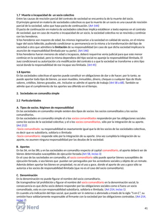 1.7 Muerte o incapacidad de un socio colectivo
Entre las causas de rescisión parcial del contrato de sociedad se encuentra la de la muerte del socio.
El principio general en materia de sociedades colectivas es que la muerte de un socio es una causal de rescisión
parcial de la sociedad, salvo que haya pacto de continuación. (Art 144)
El pacto de continuación en materia de sociedades colectivas implica establecer a texto expreso en el contrato
de sociedad, que en caso de muerto o incapacidad de un socio, la sociedad colectiva no se rescinda y continúe
con los herederos.
Si los herederos son mayores de edad, los mismos ingresarían a la sociedad en calidad de socios, en el mismo
lugar del socio fallecido, pudiendo condicionar su permanencia en la misma a la transformación del tipo de
sociedad a otro que admitiera la limitación de su responsabilidad (en caso de que dicha sociedad implicara la
asunción de responsabilidad ilimitada por su parte). (Art 146)
Si los herederos fueran menores de edad o incapaces, deberá requerirse venia judicial para que este menor
continúe en la sociedad, pero la misma dependiera del tipo social no apareje la responsabilidad ilimitada. El
Juez condicionará su autorización a la modificación del contrato o a que la sociedad se transforme a otro tipo
social donde la responsabilidad de ese incapaz sea limitada. (Art 45)
1.8 Aportes
En las sociedades colectivas el aportes puede constituir en obligaciones de dar o de hacer; por lo tanto, se
puede aportar todo tipo de bienes, ya sean muebles, inmuebles, dinero, cheques o cualquier tipo de título
valores, créditos, bienes gravados, etc. Inclusive se admite el aporte de trabajo (Art 58 a 68). También se
admite que el cumplimiento de los aportes sea diferido en el tiempo.
2. Sociedades en comandita simple
2.2 Particularidades
A. Tipos de socios. Régimen de responsabilidad
En las sociedades en comandita simple existen dos tipos de socios: los socios comanditados y los socios
comanditarios.
En las sociedades en comandita simple el o los socios comanditados responderán por las obligaciones sociales
como los socios de la sociedad colectiva; y el o los socios comanditarios, sólo por la integración de su aporte.
(Art 212)
-Socio comanditado: su responsabilidad es exactamente igual que la de los socios de las sociedades colectivas,
es decir que es subsidiaria, solidaria e ilimitada
-Socio comanditario: responde sólo por la integración de su aporte. Una vez cumplida la integración de su
aporte, no asumen ninguna responsabilidad por las deudas de la sociedad.
B. Aportes
En las SA, en las SRL y en las sociedades en comandita respecto al capital comanditario, el aporte deberá ser de
bienes determinados susceptibles de ejecución forzada.(Art 58, inciso 3)
En el caso de las sociedades en comandita, el socio comanditario sólo puede aportar bienes susceptibles de
ejecución forzada, o sea bienes que puedan ser perseguidos por los acreedores sociales y objeto de un remate.
Además deben aportar los bienes en propiedad, no así el uso y goce, donde el aporte de uso y goce sólo se
autoriza a los socios de responsabilidad ilimitada (que no es el caso del socio comanditario).
C. Denominación
En la denominación no puede figurar el nombre del socio comanditario.
De transgredirse tal prohibición y figurar el nombre del socio comanditario en la denominación social, la
consecuencia es que dicho socio deberá responder por las obligaciones sociales como si fuera un socio
comanditado, esto es con responsabilidad subsidiaria, solidaria e ilimitada. (Art 214, inciso 1)
En cuando a la indicación del tipo social, que puede ser in extenso o abreviado a través de la sigla “S en C”, su
omisión hace solidariamente responsable al firmante con la sociedad por las obligaciones contraídas. (Art 214,
inciso 2)
41
 