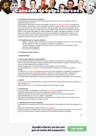 D. Limitaciones para los socios comanditarios
La administración y representación de la sociedad será ejercida por los socios comanditados o terceros
designados al efecto. (Art 215)
El administrador sólo puede ser el socio comanditado o un tercero. Los socios comanditarios no podrán ser
administradores, representantes ni aún mandatarios especiales. Tampoco podrán invertir en la gestión social.
En caso de contravención a las nomas precedentes, serán responsables como socios comanditados por las
obligaciones de la sociedad que resulten de los actos prohibidos. Según el número y la importancia de éstos
podrán ser declarados responsables por todas las obligaciones sociales o por algunas solamente. (Art 216)
El socio comanditario no puede administrar ni actuar como mandatario. Sí puede tomar decisiones en la
reunión de socios, inclusive cuando se decide la designación de nuevos administradores o representantes,
inspeccionar, examinar, aconsejar u opinar. (Art 217)
2.3 Procedimiento para su regular constitución
- Celebrar el contrato, según lo previsto en el Art 6,y la particularidad prevista en el Art 212, de que debe
indicarse quiénes son socios comanditados y quiénes los comanditarios.
- Inscribir el contrato en el Registro de Personas Jurídicas, Sección RNC, dentro del plazo de 30 días
siguientes al del otorgamiento.
- No es necesaria la publicación.
3. Sociedades de capital e industria
3.2 Particularidades
A. Tipo de socios. Régimen de responsabilidad
En las sociedades de capital e industria el o los socios capitalistas responderán por las obligaciones sociales
como los socios de las sociedades colectivas; quienes aporten exclusivamente su industria responderán hasta la
concurrencia de las ganancias no percibidas. (Art 218)
Este tipo societario tiene dos tipos de socios: el socio capitalista, y el socio industrial.
La responsabilidad del socio capitalista es igual que la del socio colectivo, o sea: subsidiaria, solidaria e
ilimitada.
En cambio, el socio industrial responde hasta la concurrencia de las ganancias no percibidas. Esto significa que
cuando hay ganancias los socios pueden resolver su distribución entre ellos y proceder a retirarlas de la
sociedad; pero si aún está pendiente el retiro de las mismas por el socio industrial, por ese monto y
únicamente hasta ese tope, podrá ser llamado a responder por las deudas de la sociedad, en forma subsidiaria.
B. Aportes
El socio capitalista tiene permitido realizar cualquier clase de aporte, tanto sea de dinero, bienes, créditos, uso
y goce de bienes, etc.
En el caso del socio industrial, su aporte es exclusivamente de industria o trabajo.
C. Denominación
En la denominación no podrá figurar el nombre del socio industrial. La violación de esta norma hará
responsable solidariamente al mismo por las obligaciones sociales. (Art 220)
A diferencia de lo previsto para los socios comanditarios que incurran en la misma violación legal, la
responsabilidad del socio industrial es directa, no subsidiaria.
La omisión de la indicación del tipo social torna al firmante en responsable solidario con la sociedad, por las
obligaciones que así se hubieran contraído. (Art 220)
D. Limitaciones para los socios industriales
La administración y representación de la sociedad podrá ejercerse por cualquiera de los socios capitalistas. (Art
221)
Sólo puede ser administrador y representante el socio capitalista.
A diferencia del socio comanditario que de ser administrador es sancionado, para el caso del socio industrial, el
Art 221 no prevé sanciones, ni tampoco prohíbe que el socio industrial pueda ser mandatario.
42
 