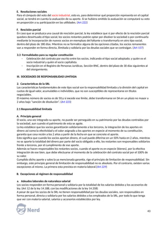 E. Resoluciones sociales
Para el cómputo del voto del socio industrial, esto es, para determinar qué proporción representa en el capital
social, se tendrá en cuenta la avaluación de su aporte. Si se hubiera omitido la avaluación se computará su voto
en proporción a su participación en las utilidades. (Art 222)
F. Rescisión parcial
En caso que se produzca una causal de rescisión parcial, la ley establece que si por efecto de la rescisión parcial
quedara desvirtuado el tipo social, los socios restantes podrán optar por disolver la sociedad o por continuarla
mediante la incorporación de nuevos socios en reemplazo del faltante o transformarla en otro tipo social,
dentro del plazo de 180 días. Mientras no se formalice alguna de las opciones citadas, los socios remanentes
van a responder en forma directa, ilimitada y solidaria por las deudas sociales que se contraigan. (Art 157)
3.3 Formalidades para su regular constitución
- Celebración del contrato por escrito entre los socios, indicando el tipo social adoptado; y quién es el
socio industrial y quién el socio capitalista.
- Inscripción en el Registro de Personas Jurídicas, Sección RNC, dentro del plazo de 30 días siguientes al
del otorgamiento.
III. SOCIEDADES DE RESPONSABILIDAD LIMITADA
2. Características de la SRL
Las características fundamentales de este tipo social son la responsabilidad limitada y la división del capital en
cuotas de igual valor, acumulables e indivisibles, que no son susceptibles de representarse en títulos
negociables.
El máximo número de socios es de 50;y si excede ese límite, debe transformarse en SA en un plazo no mayor a
2 años bajo “sanción de disolución”. (Art 223)
2.1 Responsabilidad limitada
A. Principio general
El socio, una vez integrado su aporte, no puede ser perseguido en su patrimonio por las deudas contraídas por
la sociedad, aun cuando el patrimonio de esta se agote.
La ley establece que los socios garantizarán solidariamente a los terceros, la integración de los aportes en
dinero así como la efectividad y el valor asignado a los aportes en especie al momento de su constitución,
garantía que cesa recién a los 2 años a partir de la fecha en que se concrete el aporte.
Esto significa que cuando los socios aportan dinero, el cual puede diferirse en un 50% hasta en 2 años, mientras
no se aporte la totalidad del dinero por parte del socio obligado a ello, los restantes son responsables solidarios
frente a terceros, por el cumplimento de ese aporte.
Además se hacen responsables los restantes socios, cuando el aporte es en especie (bienes), por la efectiva
integración de ese bien, que debe efectuarse al momento de la celebración del contrato social por el 100% de
su valor.
Cumplido dicho aporte y salvo la ya mencionada garantía, rige el principio de limitación de responsabilidad. Sin
embargo, este principio general de limitación de responsabilidad no es absoluto. Por el contrario, existen varias
excepciones al mismo. La primera esta prevista en materia laboral.(Art 229)
B. Excepciones al régimen de responsabilidad
a. Adeudos laborales de naturaleza salarial
Los socios responden en forma personal y solidaria por la totalidad de los salarios debidos y los accesorios de
ley. (Art 12 de la ley 14.188, con las modificaciones de la ley 14.358)
A pesar de que los socios de la SRL no tienen responsabilidad por las deudas sociales, son responsables en
forma personal, directa y solidaria por los salarios debidos a los empleados de la SRL, por todo lo que tenga
que ver con materia salarial, salarios y accesorios establecidos por ley.
43
 