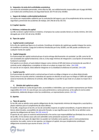 b. Impuesto a la renta de la actividades económicas
Los socios de sociedades personales, entre ellas las SRL, son solidariamente responsables por el pago del IRAE,
y en materia de contribuciones a la Seguridad Social. (Art 95 de la ley 18.083)
c. Seguro de trabajo y enfermedad profesional.
Los socios son responsables solidarios por la contratación del seguro y por el incumplimiento de las normas de
seguridad y prevención de accidentes de trabajo. (Art 346 de la ley 18.172)
2.2 Capital. Aportes
A. Mínimos y máximos de capital.
Las SRL no tienen capital mínimo ni máximo, ni tampoco las cuotas sociales tienen un monto mínimo. (Art 224,
derogado por el Art 101 de la ley 18.083)
B. Tipos de capital
a. Capital social o contractual
Es la cifra de capital que figura en el contrato. Constituye el máximo de capital que pueden integrar los socios,
sin modificar el contrato. Luego de la reforma introducida por la ley 18.083, una SRL puede constituirse con
cualquier monto de capital.
b. Capital integrado
Es el porcentaje del capital contractual que el socio entrega efectivamente a la sociedad. Las SRL como las SA
son sociedades de capital fundacional, esto es, la ley exige mínimos de integración y suscripción al momento de
fundarse la sociedad.
Si el aporte es en dinero, el socio deberá integrar como mínimo el 50% del mismo al momento de suscribir el
contrato social, obligándose a completar el resto en un plazo no mayor de 2 años. (Art 228)
En caso de ser en especie, éstos deberán integrarse en su totalidad al celebrarse el contrato. (Art 228)
c. Capital suscrito
Es el porcentaje de capital social o contractual que el socio se obliga a integran en un plazo determinado.
Como vimos en el punto anterior, tratándose de aportes en efectivo el socio que no integro el 100% del capital
social al momento de celebrarse el contrato, debe obligarse a suscribir lo que reste en un plazo no mayor de 2
años.
C. División del capital en cuotas
El capital se divide en cuotas de igual valor, acumulables e indivisibles, que no pueden representarse por títulos
negociables (Art 223). En caso de que una cuota perteneciera a varias personas, se les aplica la norma sobre
condominio, debiendo designar entre los condóminos, un representante común. (Art 56)
D. Aportes
a. Tipos de aportes
En las SRL solo se admite como aporte obligaciones de dar, imponiendo mínimos de integración y suscripción y
plazos máximos para el cumplimiento de estos últimos.
En las SRL, al igual que en las SA y en las de comandita respecto al capital comanditario, el aporte deberá ser de
bienes determinados, susceptibles de ejecución forzada. Lo que significa que en las SRL no se admiten como
aportes las obligaciones de hacer. (Art 58, inciso 2)
El aporte de uso y goce se autoriza exclusivamente a los socios cuya responsabilidad sea ilimitada (no es el caso
de las SRL). En los demás casos solo será admisible como prestación accesoria. (Art 62)
Los aportes de uso y goce de algún bien no pueden ser incluidos como aportes, pero sí como prestaciones
accesorias, las cuales, como no son aportes, no integran el capital, sino que simplemente constituyen
obligaciones accesorias que asume el socio. (Art 73)
44
 