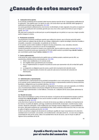 b. Avaluación de los aportes
En el contrato constitutivo de la sociedad, debe hacerse expresa mención de los “antecedentes justificativos de
la avaluación”. Esto significa que si se aporta un auto, y los socios dicen que vale $100.000, debe agregarse el
justificativo de donde surge tal avaluación. (Art 226)
Los socios garantizarán solidariamente a los terceros, la efectividad y el valor asignado a los partes en especie al
tiempo de la constitución de la sociedad, garantía que cesa a los 2 años a partir de la fecha en que se haga el
aporte. (Art 229)
Ello salvo que la avaluación se efectuará por un perito designado por vía judicial, en cuyo caso, ningún acreedor
podría impugnar la misma.
E. Prestaciones accesorias
Las prestaciones accesorias constituyen aportes que realizan los mismos, que no forman parte del capital
social. Puede ser cualquier tipo de bien de uso, trabajo, colaboración o aporte tecnológico, derechos muebles o
inmuebles, corporales o incorporales, no pudiendo ser en dinero.
En el contrato social se debe establecer el régimen de estas prestaciones; o sea, naturaleza, duración,
modalidad, retribución y sanciones en caso de incumplimiento.
Cuando la prestación accesoria es conexa a una cuota de SRL, para la cesión de cuotas a terceros (Art 73) se
requiere el acuerdo de socios que representen el 75% del capital cuando la sociedad tenga más de 5 socios, y
por unanimidad cuando tenga 5 socios o menos (Art 232).
F. Cuotas suplementarias
La ley prevé las cuotas suplementarias de capital como un instituto propio y exclusivo para las SRL. Las
características distintivas de las mencionadas son: (Art 230)
a. Deben estar establecidas en el contrato social.
b. Son exigibles total o parcialmente por la sociedad.
c. Para su implementación se requiere el acuerdo de socios que representen más de la mitad del capital
social
d. La integración es obligatoria para los socios a partir de la inscripción de la decisión social.
e. Deben ser proporcionales al número de cuotas de cada socio al momento de la decisión de
efectivizarlas.
3. Órganos societarios
3.1 Administración y representación
La administración y representación de la sociedad corresponderá a una o más personas, socias o no designadas
en el contrato social o posteriormente. Él o los administradores o representantes tendrán los mismos derechos,
facultades y obligaciones que la sociedad colectivas. (Art 237)
Los administradores y representantes pueden ser designados en el contrato, o por acto separado y en el último
caso, el nombramiento deberá comunicarse al Registro de Personas Jurídicas, Sección RNC.
Si no se designó administrador o si éste falleció, o renunció, etc. cualquiera de los socios puede administrar la
sociedad.
3.2 Reunión de socios
Éste no tiene formalidad en cuanto a la forma de sesionar, ni al quórum de funcionamiento excepto cuando la
sociedad tiene más de 20 socios. En ese caso la reunión se realiza con las formalidades y requisitos de las
asambleas de las SA. (Art 239)
La ley discrimina el quórum de votación, en función de los temas que deben ser decididos y la importancia de
los mismos: el cambio de objetivo, prórroga, transferencia del domicilio al extranjero, transformación, fusión,
escisión, disolución anticipada, y toda modificación que imponga mayores obligaciones o responsabilidades a
los socios, sólo podrá resolverse por unanimidad de votos, salvo cuando los socios sean 20 o más, en cuyo caso
se aplica el régimen previsto para las SA. (Art 240)
Es decir, una primera categoría de decisiones la constituyen aquéllas de mayor trascendencia en la vida de la
sociedad como es una fusión, una escisión, o la transformación a otro tipo social, etc., en cuyo caso se exige la
unanimidad de votos de los socios. Salvo si la sociedad tiene más de 20 socios, caso en el que se aplica el
régimen de las asambleas de las SA.
45
 