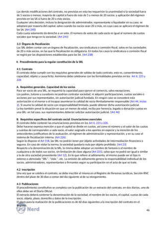 Las demás modificaciones del contrato, no previstas en esta ley requerirán la unanimidad si la sociedad fuera
de 5 socios o menos; mayoría de capital si fuera de más de 5 y menos de 20 socios; y aplicación del régimen
previsto en las SA si fuera de 20 o más socios.
Cualquier otra decisión, incluso la designación de administrador, representante o liquidador en su caso, se
adoptará por mayoría del capital, salvo cuando los socios sean 20 o más, en cuyo caso se aplicará el régimen de
las SA. (Art 240)
Cada cuota solamente da derecho a un voto. El número de votos de cada socio es igual al número de cuotas
sociales que tenga en la sociedad. (Art 241)
3.3 Órgano de fiscalización
Las SRL deben contar con un órgano de fiscalización, sea sindicatura o comisión fiscal, salvo en las sociedades
de 20 o más socios, en las que la fiscalización es obligatoria. En todos los casos la sindicatura o comisión fiscal
se regirá por las disposiciones establecidas para las SA. (Art 238)
4. Procedimiento para la regular constitución de la SRL
4.1 Contrato
El contrato debe cumplir con los requisitos generales de validez de todo contrato, esto es, consentimiento,
capacidad, objeto y causa lícita. Asimismo debe celebrarse con las formalidades previstas en los Art 6, 223 y
226
A. Requisitos generales. Capacidad de los socios
Para ser socio de una SRL, se requerirá la capacidad para ejercer el comercio, salvo excepciones.
Los padres, tutores y curadores no podrían contratar sociedad, ni adquirir participaciones, cuotas sociales o
acciones por sus representados, sin autorización judicial fundada. En ningún caso se concederá esta
autorización si el menor o el incapaz asumieran la calidad de socio ilimitadamente responsable (Art 44, inciso
2). Si asume la calidad de socio con responsabilidad limitada, puede obtener dicha autorización judicial.
La ley también prevé la situación en que un menor de edad, reciba por herencia, legado o donación cuotas en
una SRL: en tal caso, sus representantes deberán solicitar autorización judicial. (Art 46)
B. Requisitos específicos del contrato social. Enunciaciones esenciales
El contrato debe contener las enunciaciones previstas en los Art 6, 223 y 226.
Debe hacerse expresa mención a que el capital se divide en cuotas, así como el número y el valor de las cuotas
y cuántas de corresponden a cada socio, el valor asignado a los aportes en especie y la mención de los
antecedentes justificativos de la avaluación, el régimen de administración y representación, y en su caso el
sistema de fiscalización interna. (Art 226)
Según lo dispone el Art 518, las SRL no podrán tener por objeto actividades de intermediación financiera o
seguros. En caso de violar la norma, la sociedad quedaría nula por objeto prohibido. (Art 23)
Respecto a la denominación de la SRL, la misma debe adoptar un nombre de fantasía o el nombre de
cualquiera o de todos sus socios, sin limitación de clase alguna (Art 225), salvo que no podrá ser igual o similar
a la de otra sociedad preexistente (Art 12). En lo que refiere al aditamento, el mismo puede ser el tipo in
extenso o abreviado ''SRL'', ''Ltda.'', etc. La omisión de aditamento genera la responsabilidad individual de los
socios, administradores, representantes o firmantes según su participación en el acto de que se trate.
4.2 Inscripción
Una vez que se celebra el contrato, se debe inscribir el mismo en el Registro de Personas Jurídicas, Sección RNC
dentro del plazo de 30 días a contar del día siguiente al de su otorgamiento.
4.3 Publicaciones
El procedimiento constitutivo se completa con la publicación de un extracto del contrato, en dos diarios, uno de
ellos debe ser el Diario Oficial.
El extracto deberá contener la denominación de la sociedad, el nombre de los socios, el capital, cuotas de cada
socio, objeto, plazo, domicilio y datos de la inscripción.
El plazo para la realización de la publicaciones es de 60 días siguientes a la inscripción del contrato en el
Registro.
46
 