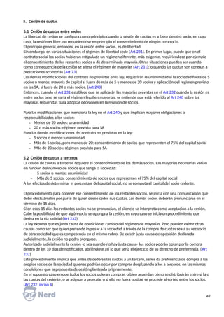 5. Cesión de cuotas
5.1 Cesión de cuotas entre socios
La libertad de cesión se configura como principio cuando la cesión de cuotas es a favor de otro socio, en cuyo
caso, la cesión es libre, no requiriéndose en principio el consentimiento de ningún otro socio.
El principio general, entonces, en la cesión entre socios, es de libertad.
Sin embargo, en varias situaciones el régimen de libertad cede (Art 231). En primer lugar, puede que en el
contrato social los socios hubieran estipulado un régimen diferente, más exigente, requiriéndose por ejemplo
el consentimiento de los restantes socios o de determinada mayoría. Otras situaciones pueden ser cuando
como consecuencia de la cesión se altera el régimen de mayorías (Art 231); o cuando las cuotas son conexas a
prestaciones accesorias (Art 73)
Las demás modificaciones del contrato no previstas en la ley, requerirán la unanimidad si la sociedad fuera de 5
socios o menos; mayoría de capital si fuera de más de 5 y menos de 20 socios y aplicación del régimen previsto
en las SA, si fuera de 20 o más socios. (Art 240)
Entonces, cuando el Art 231 establece que se aplicarán las mayorías previstas en el Art 232 cuando la cesión es
entre socios pero se varía el régimen legal en mayorías, se entiende que está referido al Art 240 sobre las
mayorías requeridas para adoptar decisiones en la reunión de socios
Para las modificaciones que menciona la ley en el Art 240 y que implican mayores obligaciones o
responsabilidades a los socios:
₋ Menos de 20 socios: unanimidad
₋ 20 o más socios: régimen previsto para SA
Para las demás modificaciones del contrato no previstas en la ley:
₋ 5 socios o menos: unanimidad
₋ Más de 5 socios, pero menos de 20: consentimiento de socios que representen el 75% del capital social
₋ Más de 20 socios: régimen previsto para SA
5.2 Cesión de cuotas a terceros
La cesión de cuotas a terceros requiere el consentimiento de los demás socios. Las mayorías necesarias varían
en función del número de socios que tenga la sociedad:
₋ 5 socios o menos: unanimidad
₋ Más de 5 socios: consentimiento de socios que representen el 75% del capital social
A los efectos de determinar el porcentaje del capital social, no se computa el capital del socio cedente.
El procedimiento para obtener ese consentimiento de los restantes socios, se inicia con una comunicación que
debe efectuárseles por parte de quien desee ceder sus cuotas. Los demás socios deberán pronunciarse en el
término de 15 días.
Si en esos 15 días los restantes socios no se pronuncian, el silencio se interpreta como aceptación a la cesión.
Cabe la posibilidad de que algún socio se oponga a la cesión, en cuyo caso se inicia un procedimiento que
deriva en la vía judicial.(Art 232)
La ley expresa que es justa causa de oposición el cambio del régimen de mayorías. Pero pueden existir otras
causas como ser que quien pretende ingresar a la sociedad a través de la compra de cuotas sea a su vez socio
de otra sociedad que es competencia en el mismo rubro. De existir justa causa de oposición declarada
judicialmente, la cesión no podrá otorgarse.
Autorizada judicialmente la cesión -o sea cuando no hay justa causa- los socios podrán optar por la compra
dentro de los 10 días de notificados, abriéndose así lo que sería el ejercicio de su derecho de preferencia. (Art
232)
Este procedimiento implica que antes de cederse las cuotas a un tercero, se les da preferencia de compra a los
propios socios de la sociedad quienes podrían optar por comprar desplazando a los a terceros, en las mismas
condiciones que la propuesta de cesión planteada originalmente.
En el supuesto caso en que todos los socios quieran comprar, o bien acuerdan cómo se distribuirán entre si la o
las cuotas del cedente, o se asignan a prorrata, o si ello no fuera posible se procede al sorteo entre los socios.
(Art 232, inciso 4)
47
 