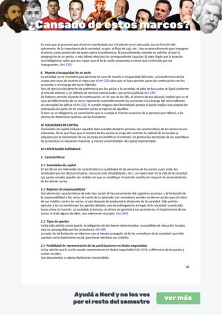 En caso que se presuma que el precio manifestado por el cedente no es adecuado, sea en función del
patrimonio, de la importancia de la sociedad, su giro, el flujo de caja, etc., hay un procedimiento para impugnar
el precio, como protección de quien ejerce la preferencia. El procedimiento consiste en solicitar al Juez la
designación de un perito, y este último efectuará la correspondiente tasación. El valor fijado por la tasación
será obligatorio, salvo que sea mayor que el de la cesión propuesta o menor que el ofrecido por los
impugnantes. (Art 233)
6. Muerte o incapacidad de un socio
La sociedad no se rescindirá parcialmente en caso de muerte o incapacidad del socio. La transferencia de las
cuotas pro causa de muerte se regirá por el Art 232 salvo que se haya previsto pacto de continuación con los
sucesores o el cónyuge del socio fallecido.
Para el ejercicio del derecho de preferencia por los socios o la sociedad, el valor de las cuotas se fijará conforme
al artículo anterior y, en defecto de normas contractuales, por pericia judicial.(Art 235)
De haberse previsto el pacto de continuación, en el caso de las SRL, el alcance de esa cláusula implica que en el
caso de fallecimiento de un socio, ingresarán automáticamente los sucesores o la cónyuge del socio fallecido,
sin necesidad de aplicar el Art 232, ni cumplir ninguna otra formalidad, porque el pacto implica una aceptación
anticipada por parte de los restantes socios al ingreso de aquéllos.
Si bien no es obligatorio, es conveniente que se cumpla el trámite sucesorio de la persona que falleció, a los
efectos de determinar quiénes son los herederos.
IV. SOCIEDADES DE CAPITAL
Sociedades de capital incluyen aquellos tipos sociales donde la persona, las características de los socios no son
relevantes. De lo que fluye que el nombre de los socios no surge del contrato, la calidad de accionista se
adquiere por la transmisión de las acciones sin modificar el contrato, en general las decisiones de las asambleas
de accionistas no requieren mayorías -y menos unanimidades- de capital representado.
IV.1 SOCIEDADES ANÓNIMAS
2. Características
2.1 Sociedades de capital
En las SA no son relevantes las características o cualidades de las personas de los socios, y por ende, las
vicisitudes que los afectan (muerte, concurso civil, inhabilitación, etc.), no repercuten en la vida de la sociedad.
Las partes sociales pueden ser cedidas sin que se modifique el contrato social y sin requerir el consentimiento
de los demás socios.
2.2 Régimen de responsabilidad
Son elementos característicos de este tipo social, el fraccionamiento del capital en acciones, y la limitación de
la responsabilidad e los socios al monto de lo aportado. Los acreedores sociales no tienen acción para el cobro
de sus créditos contra los socios, ni aún después de producida la disolución de la sociedad. Sólo podrán
ejecutar a los accionistas por los aportes debidos, por vía subrogatoria, en lugar de la sociedad, cuando ella
fuera omisa en hacerlo. La sociedad, entonces, no ofrece en garantía a sus acreedores, ni el patrimonio de los
socios ni el de alguno de ellos, sino solamente el propio. (Art 244)
2.3 Tipos de aportes
La ley sólo admite como aporte, la obligación de dar bienes determinados, susceptibles de ejecución forzada,
esto es, perseguibles por los acreedores. (Art 58)
La razón de tal limitación se relaciona con el interés protegido -el de los acreedores de la sociedad- que sólo
cuentan con el patrimonio social, para hacer efectivos sus créditos.
2.4 Posibilidad de representación de las participaciones en títulos negociables
La ley admite que la acción pueda representarse en títulos negociables (Art 244), a diferencia de las partes y
cuotas sociales.
Son documentos o valores fácilmente transmisibles.
48
 