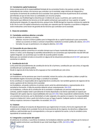 2.5 Sociedad de capital fundacional
Como consecuencia de la responsabilidad limitada de los accionistas frente a los pasivos sociales, la ley,
pretendiendo dar certeza a los terceros que contratan con la sociedad, exige mínimos de integración y
suscripción al momento de constitución de la sociedad. Esos aportes formarán el patrimonio de la sociedad,
permitiendo así que el ente inicie sus actividades con recursos propios.
Sin embargo, esa finalidad legal se desvirtúa por 2 órdenes de causas. La primera, por cuánto la única
información que obtienen los terceros es la del capital contractual, que puede ser muy superior al capital
efectivamente integrado. En segundo término, porque la ley 18.083 derogó los importes mínimos de capital de
la SA. Por lo cual si el capital contractual es muy bajo, por supuesto que los importes a suscribirse e integrarse
serán irrelevantes como factor de garantía de los terceros que contratan con la sociedad.
3. Clases de sociedades
3.1 Sociedades anónimas abiertas y cerradas
Las SA se dividen en abiertas y cerradas:
- Abiertas: recurren al ahorro público para la integración de su capital fundacional o para aumentarlo,
cotizan sus acciones en bolsa o contraen empréstitos mediante la emisión pública de valores. (Art 247)
- Cerradas: las que no pertenecen a la categoría abiertas. (Art 248)
3.2 Conversión de una clase en otra
Las SA abiertas podrán convertirse en cerradas siempre que se hayan mantenido abiertas por un lapso no
menor a 5 años y así lo disponga la asamblea extraordinaria con accionistas que representen más del 50% del
capital integrado. Los accionistas que no estén de acuerdo podrán receder.
Basta que una sociedad cerrada se encuentre en alguna de las situaciones previstas en el Art 247, para que se
conviertan en abierta.
4. Constitución de la SA
La ley prevé dos procedimientos de constitución de las SA: el primero, constitución por acto único; el segundo
constitución por suscripción pública.
Desde la vigencia de la ley todas las SA uruguayas se han constituido por acto único.
4.1 Fundadores
Los fundadores son las personas que crean la sociedad, reúnen los socios y los capitales y deben cumplir las
formalidades legales necesarias para llegar a constituir la sociedad.
Se los constituye en responsables de la regularidad de la constitución. Son también gestores de negocios de los
socios y gestores de los intereses de la sociedad.
Los fundadores, actuando conforme al contrato social, serán los administradores y representantes de la
sociedad en formación. A falta de previsión deberán actuar conjuntamente. (Art 254)
Los fundadores, a efectos de la constitución de la sociedad o cumpliendo con precisas estipulaciones del
contrato, podrán emplear total o parcialmente el monto depositado o los bienes aportados en especie por
integración del capital, bajo las responsabilidades del caso (Art 256). Éstos responderán solidariamente, frente
a la sociedad y los terceros, por la efectividad y el valor asignado a los aportes en especie. Esa responsabilidad
cesará en el plazo de 2 años a partir de la fecha en que se haga el aporte. Cualquier pacto en contrario será
ineficaz respecto a terceros e inoponible a la sociedad. (Art 257)
4.2 Estatuto
El estatuto constituye el conjunto de disposiciones que reglamentan el monto y forma de organización del
capital social; el objeto de la sociedad; forma de funcionamiento de los órganos, los derechos y obligaciones
políticas y patrimoniales que le corresponderán y a las que se sujetarán los socios. La ley lo considera como
equivalente al contrato social.
4.3 Integración y suscripción del capital
Al celebrarse el contrato, o suscribirse el estatuto, los fundadores deberán suscribir e integrar por lo menos el
25% del capital contractual, suscribiendo lo que reste hasta llegar al 50%. (Art 252 y 280)
49
 
