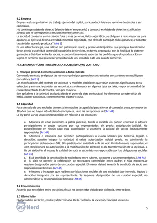 6.2 Empresa
Empresa es la organización del trabajo ajeno y del capital, para producir bienes o servicios destinados a ser
cambiados.
No constituye sujeto de derecho (siendo éste el empresario) y tampoco es objeto de derecho (clasificación
jurídica que le corresponde al establecimiento comercial).
La sociedad comercial existe cuando ''dos o más personas, físicas o jurídicas, se obliguen a realzar aportes para
aplicarlos al ejercicio de una actividad comercial organizada, con el fin de participar en las ganancias y soportar
las pérdidas que ella produzca.'' (Art 1)
Es una estructura legal, una entidad con patrimonio propio y personalidad jurídica, que persigue la realización
de un objeto o actividad comercial industrial o de servicios, en forma organizada; con la finalidad de obtener
ganancias a distribuir entre los socios, y concomitantemente soportar las pérdidas que ella produzca. Es un
sujeto de derecho, que puede ser propietario de una industria o de una casa de comercio.
IV. ELEMENTOS Y CONSTITUCIÓN DE LA SOCIEDAD COMO CONTRATO
1. Principio general. Elementos comunes a todo contrato
Como todo contrato se rige por las normas y principios generales contractuales en cuanto no se modifiquen
por esta ley. (Art 5)
Las modificaciones del contrato de sociedad -y múltiples decisiones que varían aspectos significativos de su
estructura y existencia- pueden ser resueltas, cuando menos en algunos tipos sociales, no por unanimidad del
consentimiento de los firmantes, sino por mayoría.
Son aplicables a la sociedad analizada desde el punto de vista contractual, los elementos característicos de
éstos, a saber capacidad, consentimiento, objeto y causa.
1.1 Capacidad
Para ser socio de una sociedad comercial se requiere la capacidad para ejercer el comercio, o sea, ser mayor de
18 años, que no hayan sido declarados incapaces, salvo las excepciones del (Art 44)
La ley prevé varias situaciones especiales en relación a los incapaces:
a. Menores de edad sometidos a patria potestad, tutela o curatela no podrán contratar o adquirir
participaciones o cuotas sociales por sus representados sin previa autorización judicial. No
concediéndose en ningún caso esta autorización si asumiera la calidad de socios ilimitadamente
responsables (Art 44)
b. Menores o incapaces que perciben participaciones o cuotas sociales por herencia, legado o
donación, pueden integrar la sociedad si existe autorización judicial previa, no admitiendo la
participación del menor en SRL. Si la participación solicitada es la de socio ilimitadamente responsable, el
Juez condicionará su autorización a la modificación del contrato o a la transformación de la sociedad, a
fin de atribuirle al incapaz la calidad de socio o accionista no responsable por las obligaciones sociales
(Art 45)
c. Está prohibida la constitución de sociedades entre tutores, curadores y sus representantes. (Art 46)
d. Si bien se permite la celebración de sociedades comerciales entre padres e hijos menores,se
requiere designación previa de un curador especial. El menor deberá revestir la condición de socio con
responsabilidad limitada (Art 46)
e. Menores o incapaces que reciben participaciones sociales de una sociedad (por herencia, legado o
donación) integrada por su representante. Se requiere designación de un curador especial, no
admitiéndose su responsabilidad limitada (Art 46)
1.2 Consentimiento
Acuerdo que se celebra entre los socios,el cual no puede estar viciado por violencia, error o dolo.
1.3 Objeto lícito
El objeto debe ser lícito, posible y determinado. De lo contrario, la sociedad comercial será nula.
5
 