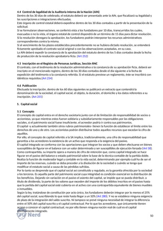 4.4 Control de legalidad de la Auditoría Interna de la Nación (AIN)
Dentro de los 30 días de celebrado, el estatuto deberá ser presentado ante la AIN, que fiscalizará su legalidad y
las suscripciones e integraciones efectuadas.
Este órgano de control estatal deberá expedirse dentro de los 30 días contados a partir de la presentación de la
solicitud.
Si se formularan observaciones, se conferirá vista a los fundadores por 10 días, transcurridos los cuales,
evacuadas o no la vista, el órgano estatal de control dispondrá de un término de 15 días para dictar resolución.
Si la resolución denegara la aprobación, los fundadores podrán interponer los recursos administrativos
correspondientes contra la misma.
Si al vencimiento de los plazos establecidos precedentemente no se hubiera dictado resolución, se entenderá
fictamente aprobado el contrato social original o con las observaciones aceptadas, en su caso.
La AIN deberá expedir la constancia de la aprobación del estatuto dentro de los 5 días contados desde la fecha
de producción de la resolución aprobatoria ficta. (Art 252)
4.5 Inscripción en el Registro de Personas Jurídicas, Sección RNC
El contrato, con el testimonio de la resolución administrativa o la constancia de su aprobación ficta, deberá ser
inscripto en el mencionado registro, dentro de los 30 días contados desde el día siguiente a la fecha de
expedición del testimonio o la constancia referida. Si el estatuto previese un reglamento, éste se inscribirá con
idénticos requisitos.(Art 254)
4.6 Publicación
Efectuada la inscripción, dentro de los 60 días siguientes se publicará un extracto que contendrá la
denominación de la sociedad, el capital social, el objeto, la duración, el domicilio y los datos referentes a su
inscripción. (Art 255)
5. Capital social
5.1 Concepto
El concepto de capital entra en el derecho societario junto con el de limitación de responsabilidad de socios o
accionistas, ya que mientras estos fueran solidaria y subsidiariamente responsables por las obligaciones
sociales, si el patrimonio social fuese insuficiente, el acreedor podría ir contra sus patrimonios.
El capital -y actualmente también otros rubros patrimoniales- tienen la función de establecer el límite entre los
derechos de uno y de otro. Los accionistas podrán distribuirse todos aquellos recursos que excedan la cifra de
aquéllos.
Por ello, el concepto de capital referido a la SA implica, tradicionalmente, una cifra de responsabilidad que
garantiza a los acreedores la existencia de un activo que responda a la exigencia del pasivo.
El capital integrado se conforma con las aportaciones que integran los socios y que deben efectuarse en bienes
susceptibles de figurar en el balance con un valor determinado y ser susceptibles de ejecución forzada (Art 58).
Como contrapartida, su importe opera a manera de cifra de retención que, como capital integrado se hace
figurar en el pasivo del balance o estado patrimonial sobre la base de la técnica contable de la partida doble.
Realiza la función de moderador legal y contable en la vida social, determinando por ejemplo cuál ha de ser el
importe de las reservas, cuándo se deba proceder a la disolución de la sociedad o cuándo se tenga que
modificar el estatuto social a causa de las pérdidas sufridas.
Por lo tanto se desprende que el capital social así constituido y regulado, es la garantía ofrecida por la sociedad
a los terceros. Es aquella parte del patrimonio social cuya integridad es condición esencial en la distribución de
los beneficios. Dejando sin variación en el pasivo el asiento del capital, se impide que se pueda distribuir, a
título de dividendo, la parte de los valores que exceden del importe de los débitos inscritos en el pasivo hasta
que la partida del capital social esté cubierta en el activo con una contrapartida equivalente de bienes muebles
o inmuebles.
Según la ley, tratándose de constitución por acto único, los fundadores deberán integrar por lo menos el 25%
del capital social, suscribiendo lo que reste hasta llegar a un 50% (Art 280). Y no se establece ninguna exigencia
de plazo de la integración del saldo suscrito. Ni tampoco se prevé ninguna necesidad de integrar la diferencia
entre el 50% del capital suscrito y el capital contractual. Por lo que los acreedores, que únicamente tienen
acceso a conocer el capital contractual, no por ello tienen ninguna noción real de cuál es el capital
efectivamente integrado.
50
 