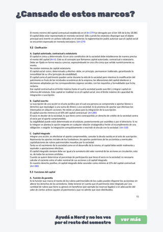 El monto mínimo del capital contractual establecido en el Art 279 fue derogado por el Art 100 de la ley 18.083.
El capital debe estar representado en moneda nacional. Sólo cuando los estatutos dispongan que el objeto
principal será invertir en activos radicados en el exterior, la reglamentación podrá autorizar que el capital social
se encuentre expresado en moneda extranjera. (Art 279)
5.2 Clasificación
A. Capital autorizado, contractual o estatutario
El capital es único y determinado. En en acto constitutivo de la sociedad debe establecerse de manera precisa
el monto del capital (Art 6). Este es el concepto que llamamos capital autorizado, contractual o estatutario.
Debe ser fijado en forma exacta y precisa, expresándoselo en una cifra única que señale numéricamente su
monto.
No existen mínimos de capital estatutario.
El capital social -único, determinado y efectivo- debe, en principio, permanecer inalterado, garantizando la
inmovilidad de su cifra (principio de estabilidad).
El capital como el patrimonio pueden variar durante la vida de la sociedad pero mientras la modificación del
patrimonio es fruto de las vicisitudes económicas de la empresa, las alteraciones del capital obedecen a
decisiones adoptadas por los correspondientes órganos sociales, con los requisitos y formalidades que la ley
reclama.
Ese capital contractual es el límite máximo hasta el cual la sociedad puede suscribir e integrar capital sin
reforma del estatuto. Este capital en realidad no es el capital social, sino el límite máximo de capacidad de
integración o suscripción.
B. Capital suscrito
La suscripción de una acción es el acto jurídico por el cual una persona se compromete a aportar bienes o
derechos que equivalgan a una suma de dinero a una sociedad. Es la promesa de aportar que efectúan los
interesados en adquirir acciones. No existe un plazo para la integración de la suscripción.
El capital suscrito mínimo es el 50% del capital contractual. (Art 280)
El socio es deudor de la sociedad, lo que tiene como contrapartida un derecho de crédito de la sociedad contra
el socio por el aporte comprometido.
Su exigibilidad puede estar determinada en el estatuto, posteriormente por asamblea o por el directorio. Si no
lo integran se plantea la opción exigente en cualquier relación sinalagmática frente al incumplimiento de una
obligación: o exigirle la integración compulsivamente o rescindir el vínculo con la sociedad. (Art 318)
C. Capital integrado
Integrar una acción, es efectivizar el aporte comprometido, cancelar la deuda nacida en el acto de suscripción.
Representa los aportes iniciales de los fundadores, los aportes posteriores de los accionistas y eventuales
capitalizaciones de rubros patrimoniales resueltas por la sociedad.
Tanto en el nacimiento de la sociedad como en el desarrollo de la misma, el capital debe existir realmente y
equivaler a aportaciones efectivas.
El capital integrado siempre debe ser igual a la sumatoria del valor nominal de las acciones en circulación, esto
es, de todas las acciones emitidas.
Cuando se quiere determinar el porcentaje de participación que tiene el socio en la sociedad, es necesario
calcular el cociente entre el valor nominal de sus acciones y el capital integrado.
En nuestro derecho positivo, el capital integrado debe ascender como mínimo al 25% del capital contractual.
(Art 280)
5.3 Funciones del capital
A. Función de garantía
Es la función que marca el monto de los rubros patrimoniales de los cuales pueden disponer los accionistas sin
alterar los derechos de los acreedores. Debe tenerse en cuenta que el patrimonio está integrado por una
cantidad de rubros que tiene su génesis en beneficios (por ejemplo las reservas legales) o en adecuación del
valor de ciertos activos (ajustes al patrimonio) y que no admite que sean distribuidos.
51
 